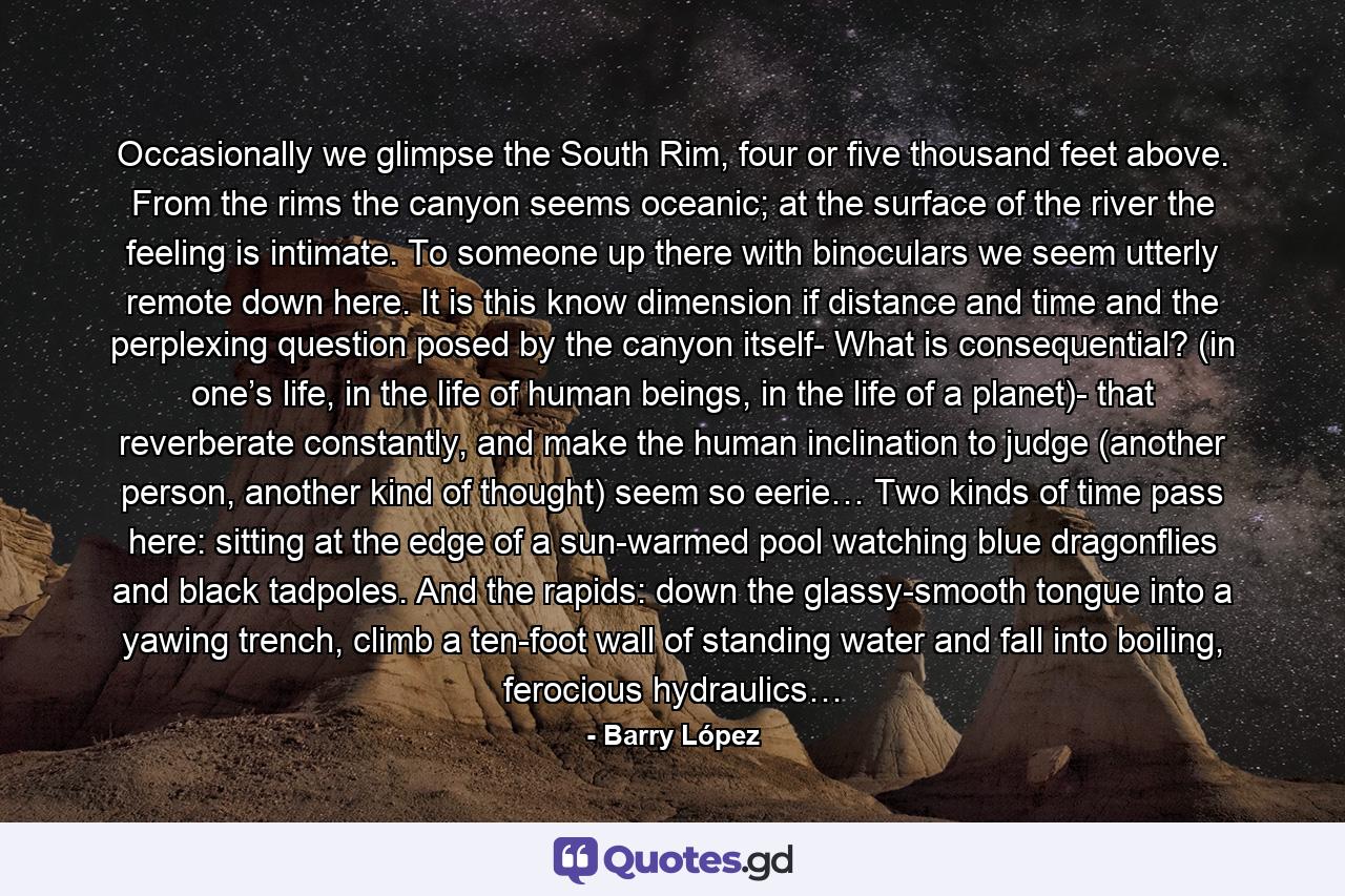 Occasionally we glimpse the South Rim, four or five thousand feet above. From the rims the canyon seems oceanic; at the surface of the river the feeling is intimate. To someone up there with binoculars we seem utterly remote down here. It is this know dimension if distance and time and the perplexing question posed by the canyon itself- What is consequential? (in one’s life, in the life of human beings, in the life of a planet)- that reverberate constantly, and make the human inclination to judge (another person, another kind of thought) seem so eerie… Two kinds of time pass here: sitting at the edge of a sun-warmed pool watching blue dragonflies and black tadpoles. And the rapids: down the glassy-smooth tongue into a yawing trench, climb a ten-foot wall of standing water and fall into boiling, ferocious hydraulics… - Quote by Barry López