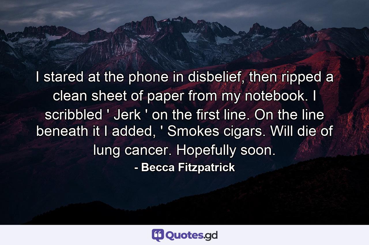 I stared at the phone in disbelief, then ripped a clean sheet of paper from my notebook. I scribbled ' Jerk ' on the first line. On the line beneath it I added, ' Smokes cigars. Will die of lung cancer. Hopefully soon. - Quote by Becca Fitzpatrick