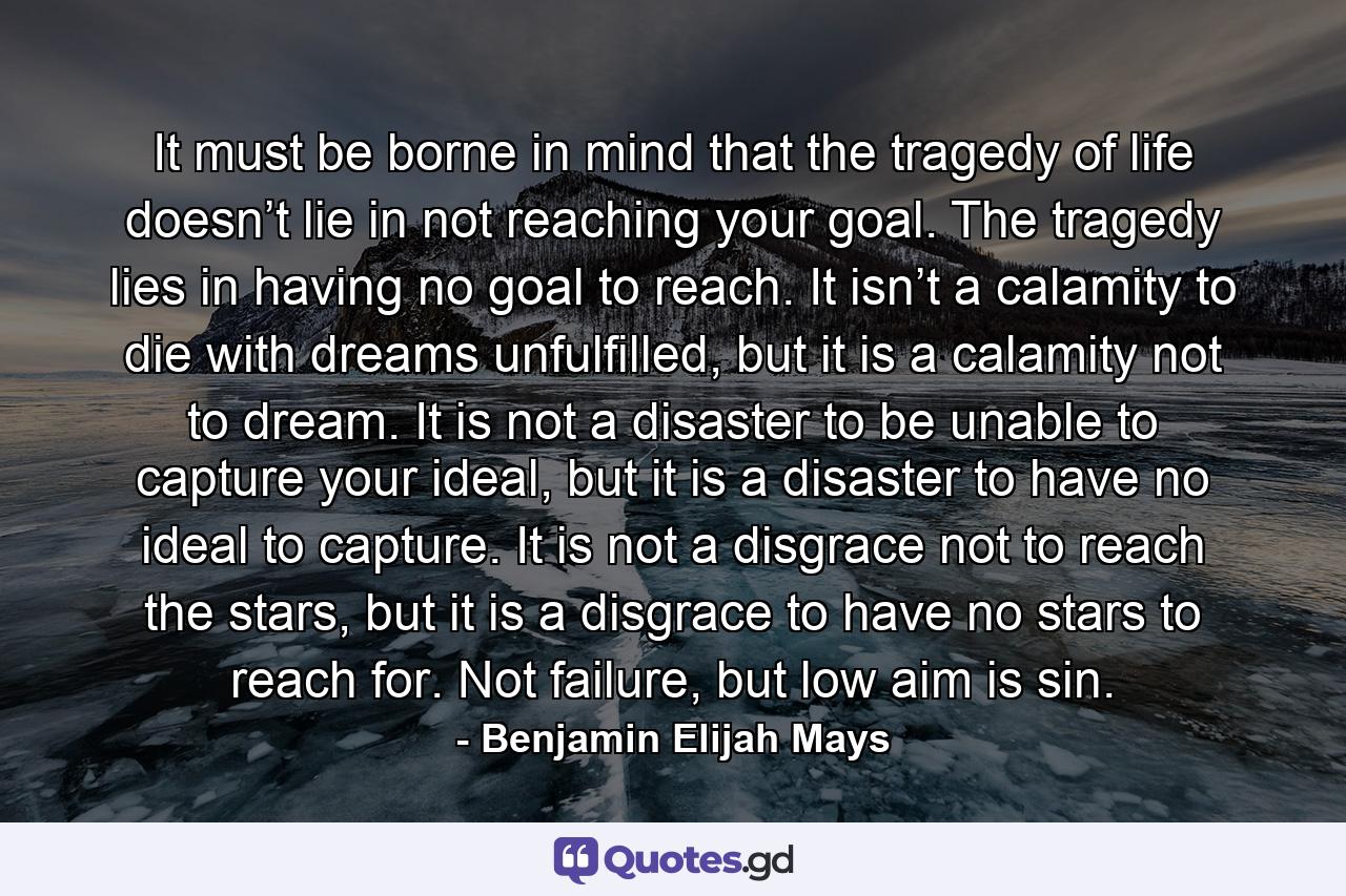 It must be borne in mind that the tragedy of life doesn’t lie in not reaching your goal. The tragedy lies in having no goal to reach. It isn’t a calamity to die with dreams unfulfilled, but it is a calamity not to dream. It is not a disaster to be unable to capture your ideal, but it is a disaster to have no ideal to capture. It is not a disgrace not to reach the stars, but it is a disgrace to have no stars to reach for. Not failure, but low aim is sin. - Quote by Benjamin Elijah Mays