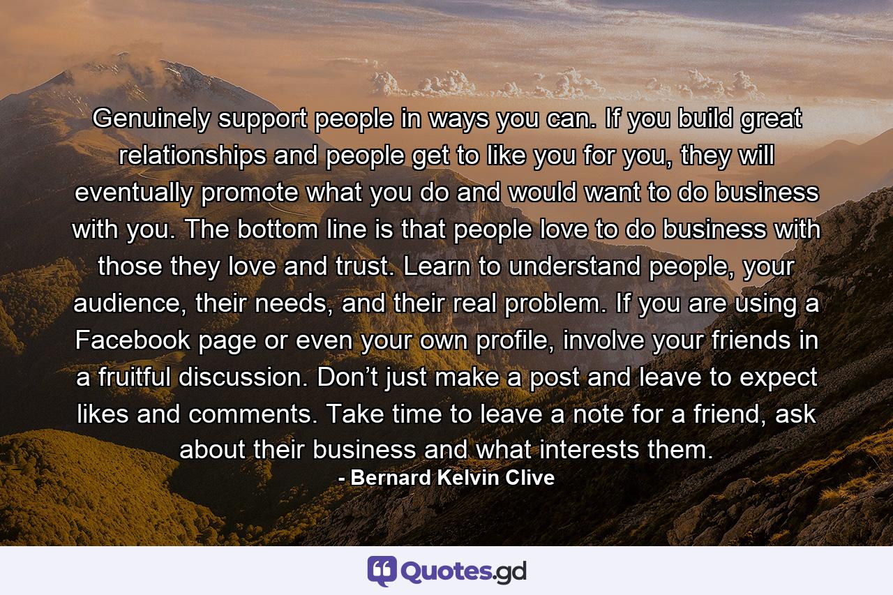 Genuinely support people in ways you can. If you build great relationships and people get to like you for you, they will eventually promote what you do and would want to do business with you. The bottom line is that people love to do business with those they love and trust. Learn to understand people, your audience, their needs, and their real problem. If you are using a Facebook page or even your own profile, involve your friends in a fruitful discussion. Don’t just make a post and leave to expect likes and comments. Take time to leave a note for a friend, ask about their business and what interests them. - Quote by Bernard Kelvin Clive