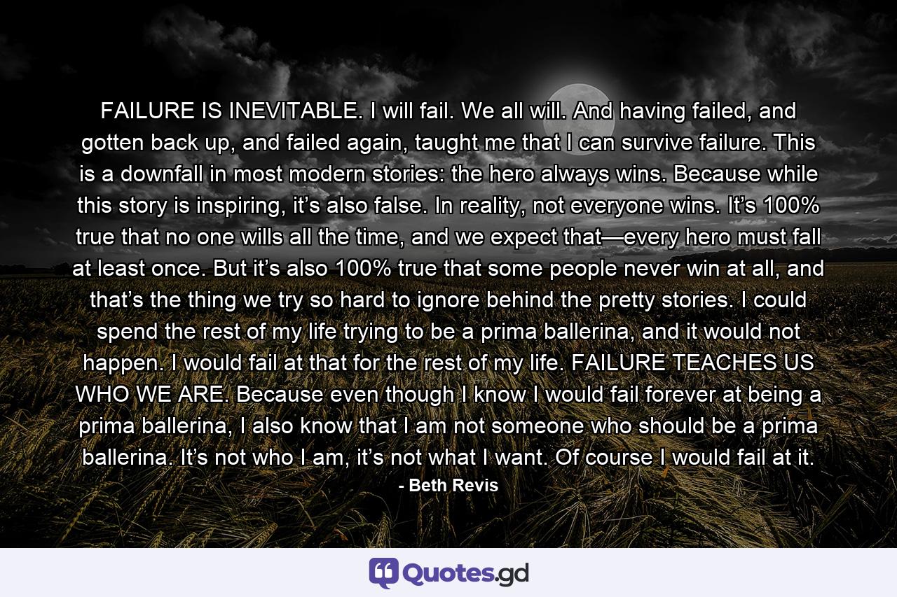 FAILURE IS INEVITABLE. I will fail. We all will. And having failed, and gotten back up, and failed again, taught me that I can survive failure. This is a downfall in most modern stories: the hero always wins. Because while this story is inspiring, it’s also false. In reality, not everyone wins. It’s 100% true that no one wills all the time, and we expect that—every hero must fall at least once. But it’s also 100% true that some people never win at all, and that’s the thing we try so hard to ignore behind the pretty stories. I could spend the rest of my life trying to be a prima ballerina, and it would not happen. I would fail at that for the rest of my life. FAILURE TEACHES US WHO WE ARE. Because even though I know I would fail forever at being a prima ballerina, I also know that I am not someone who should be a prima ballerina. It’s not who I am, it’s not what I want. Of course I would fail at it. - Quote by Beth Revis