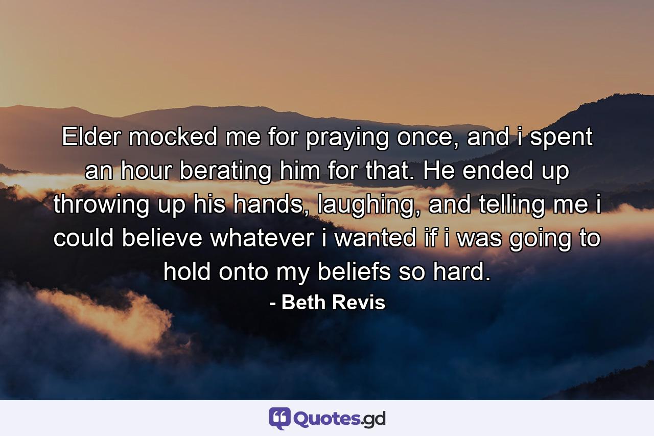 Elder mocked me for praying once, and i spent an hour berating him for that. He ended up throwing up his hands, laughing, and telling me i could believe whatever i wanted if i was going to hold onto my beliefs so hard. - Quote by Beth Revis