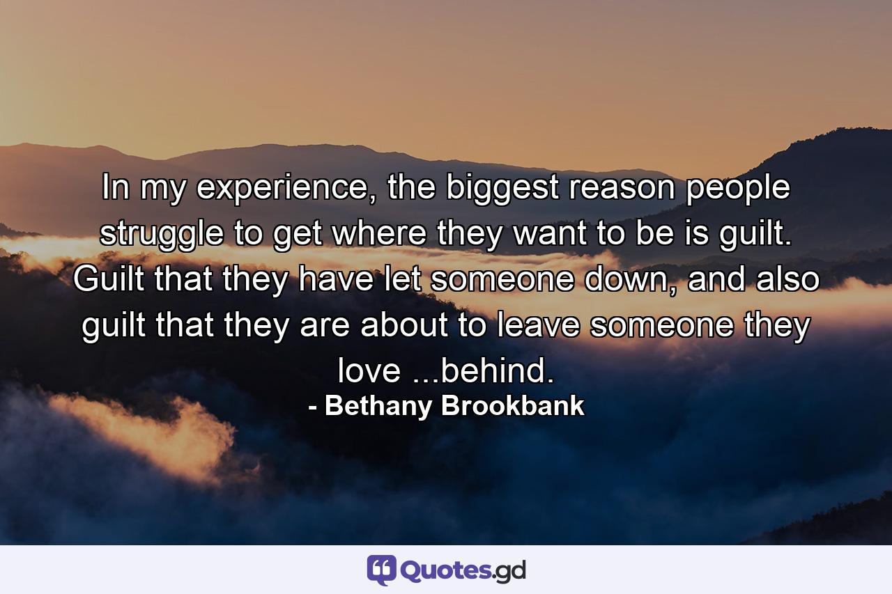 In my experience, the biggest reason people struggle to get where they want to be is guilt. Guilt that they have let someone down, and also guilt that they are about to leave someone they love ...behind. - Quote by Bethany Brookbank