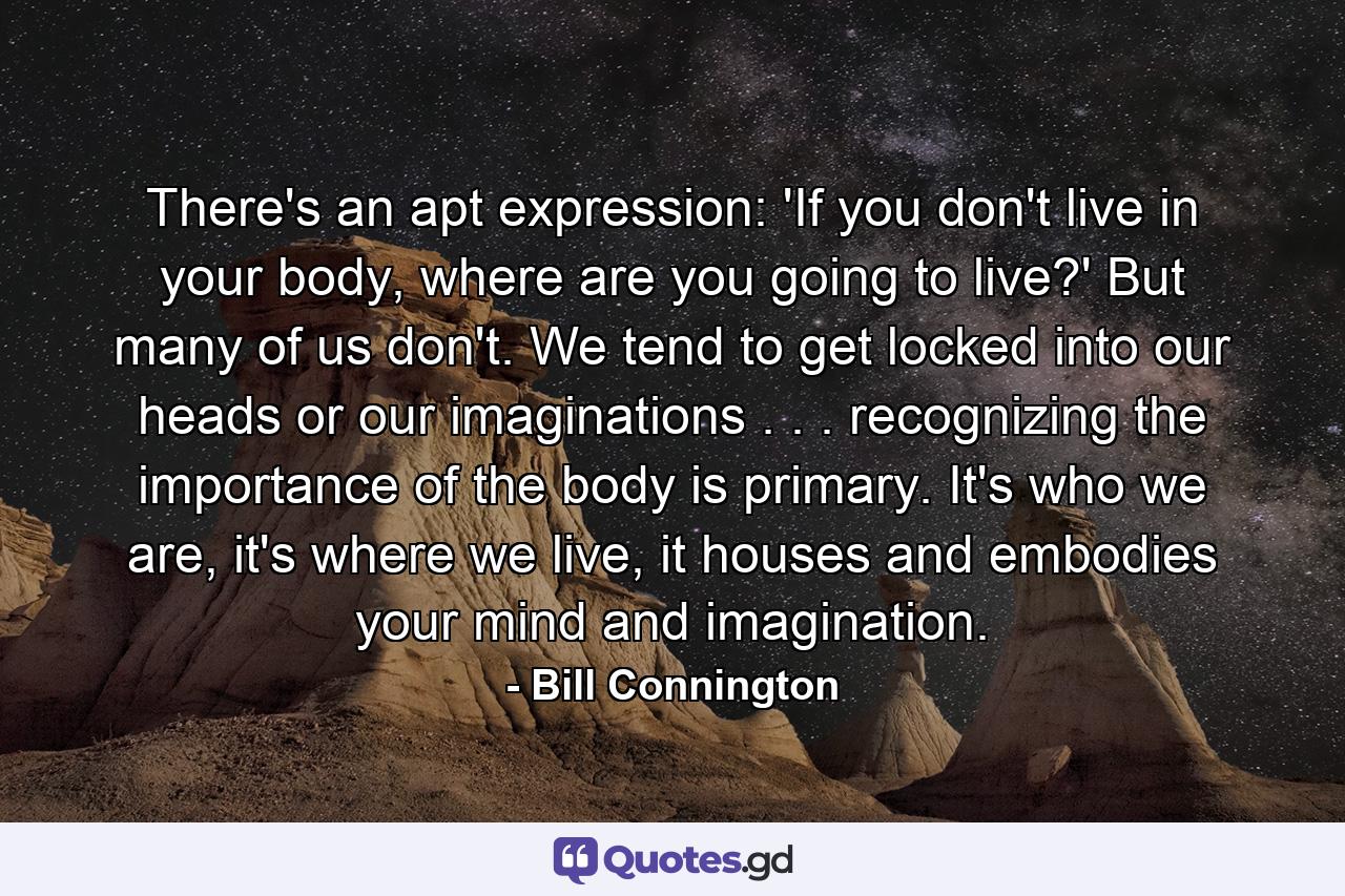 There's an apt expression: 'If you don't live in your body, where are you going to live?' But many of us don't. We tend to get locked into our heads or our imaginations . . . recognizing the importance of the body is primary. It's who we are, it's where we live, it houses and embodies your mind and imagination. - Quote by Bill Connington