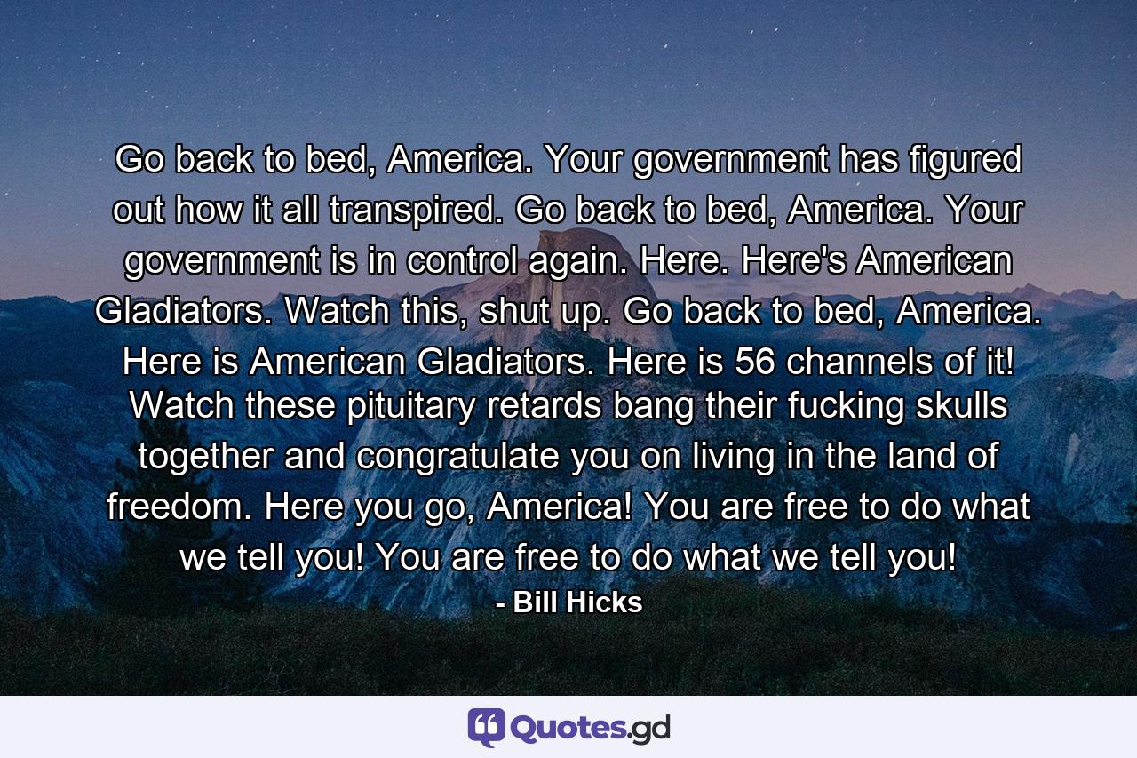 Go back to bed, America. Your government has figured out how it all transpired. Go back to bed, America. Your government is in control again. Here. Here's American Gladiators. Watch this, shut up. Go back to bed, America. Here is American Gladiators. Here is 56 channels of it! Watch these pituitary retards bang their fucking skulls together and congratulate you on living in the land of freedom. Here you go, America! You are free to do what we tell you! You are free to do what we tell you! - Quote by Bill Hicks