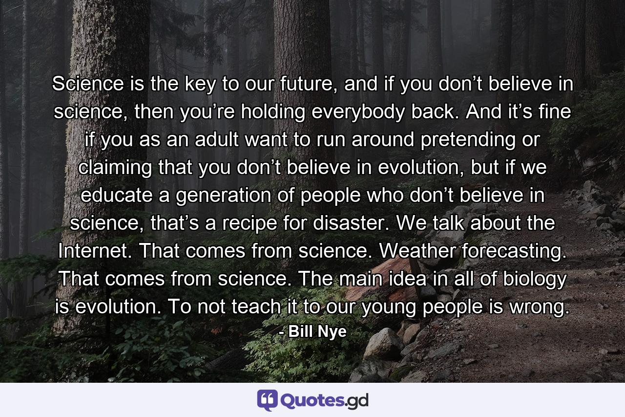 Science is the key to our future, and if you don’t believe in science, then you’re holding everybody back. And it’s fine if you as an adult want to run around pretending or claiming that you don’t believe in evolution, but if we educate a generation of people who don’t believe in science, that’s a recipe for disaster. We talk about the Internet. That comes from science. Weather forecasting. That comes from science. The main idea in all of biology is evolution. To not teach it to our young people is wrong. - Quote by Bill Nye