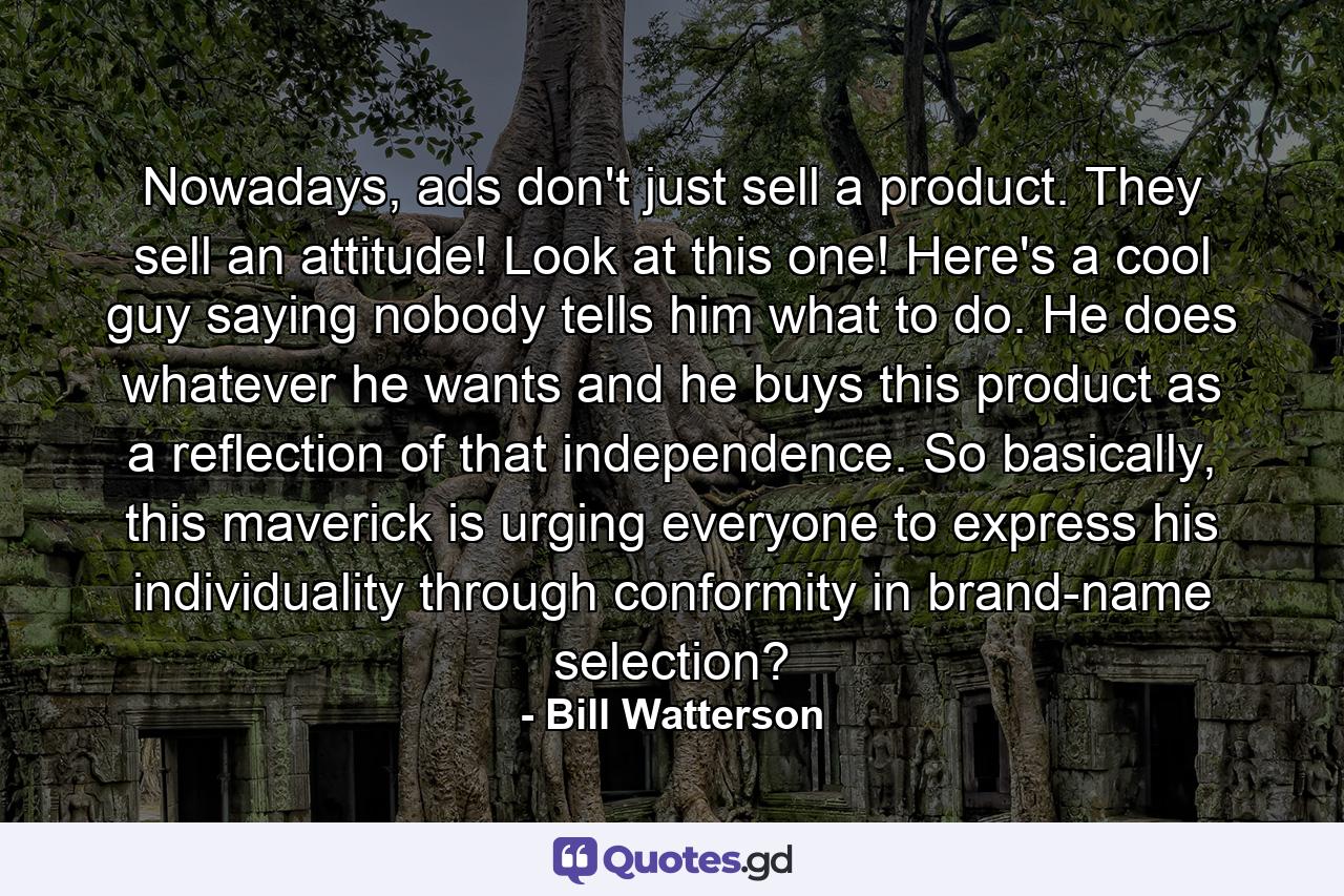 Nowadays, ads don't just sell a product. They sell an attitude! Look at this one! Here's a cool guy saying nobody tells him what to do. He does whatever he wants and he buys this product as a reflection of that independence. So basically, this maverick is urging everyone to express his individuality through conformity in brand-name selection? - Quote by Bill Watterson