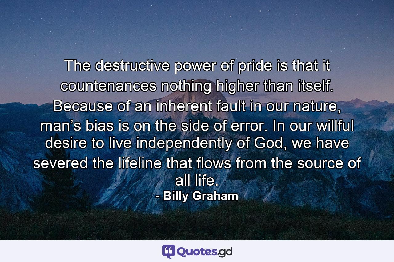 The destructive power of pride is that it countenances nothing higher than itself. Because of an inherent fault in our nature, man’s bias is on the side of error. In our willful desire to live independently of God, we have severed the lifeline that flows from the source of all life. - Quote by Billy Graham