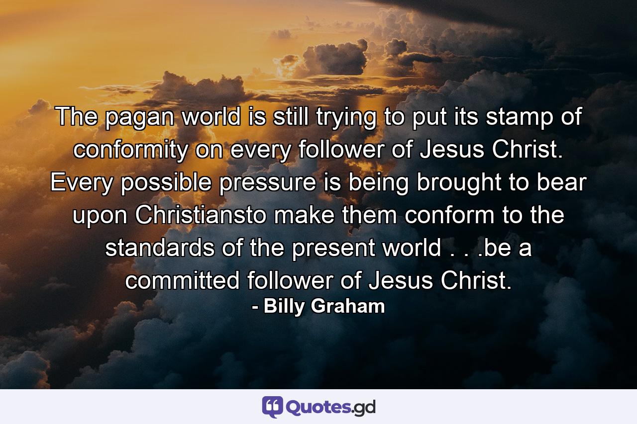 The pagan world is still trying to put its stamp of conformity on every follower of Jesus Christ. Every possible pressure is being brought to bear upon Christiansto make them conform to the standards of the present world . . .be a committed follower of Jesus Christ. - Quote by Billy Graham