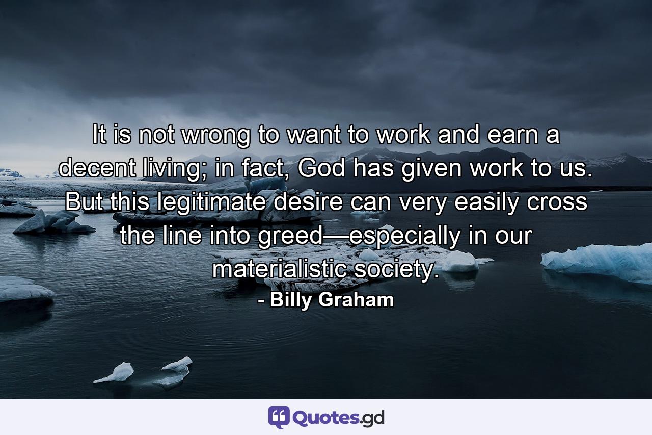 It is not wrong to want to work and earn a decent living; in fact, God has given work to us. But this legitimate desire can very easily cross the line into greed—especially in our materialistic society. - Quote by Billy Graham