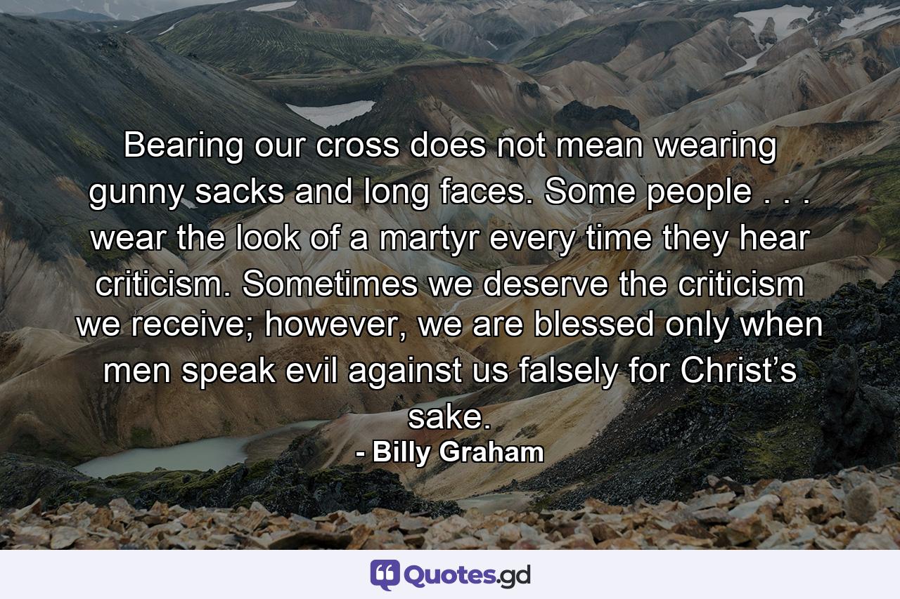 Bearing our cross does not mean wearing gunny sacks and long faces. Some people . . . wear the look of a martyr every time they hear criticism. Sometimes we deserve the criticism we receive; however, we are blessed only when men speak evil against us falsely for Christ’s sake. - Quote by Billy Graham