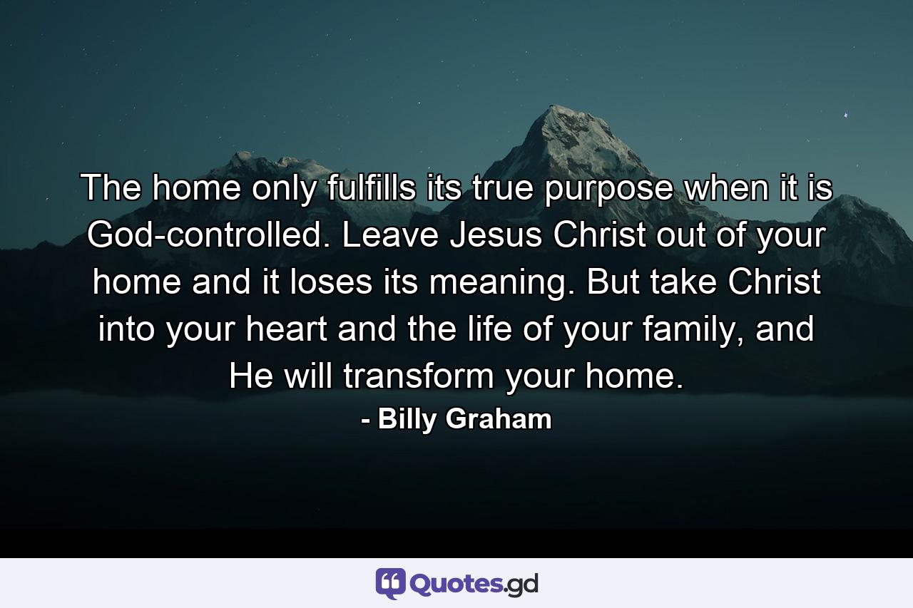 The home only fulfills its true purpose when it is God-controlled. Leave Jesus Christ out of your home and it loses its meaning. But take Christ into your heart and the life of your family, and He will transform your home. - Quote by Billy Graham