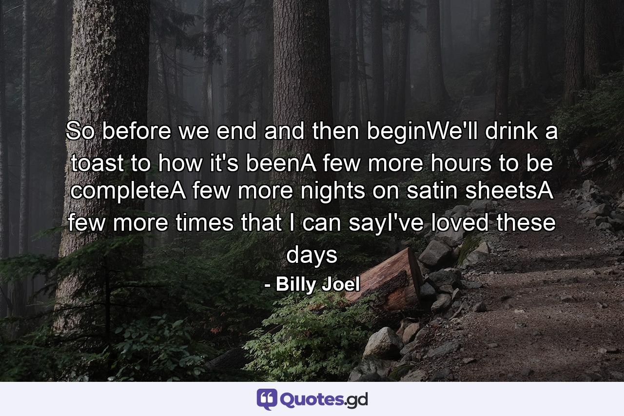 So before we end and then beginWe'll drink a toast to how it's beenA few more hours to be completeA few more nights on satin sheetsA few more times that I can sayI've loved these days - Quote by Billy Joel