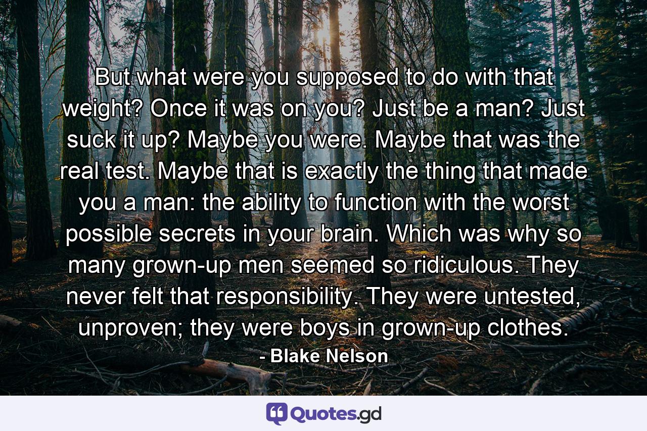 But what were you supposed to do with that weight? Once it was on you? Just be a man? Just suck it up? Maybe you were. Maybe that was the real test. Maybe that is exactly the thing that made you a man: the ability to function with the worst possible secrets in your brain. Which was why so many grown-up men seemed so ridiculous. They never felt that responsibility. They were untested, unproven; they were boys in grown-up clothes. - Quote by Blake Nelson