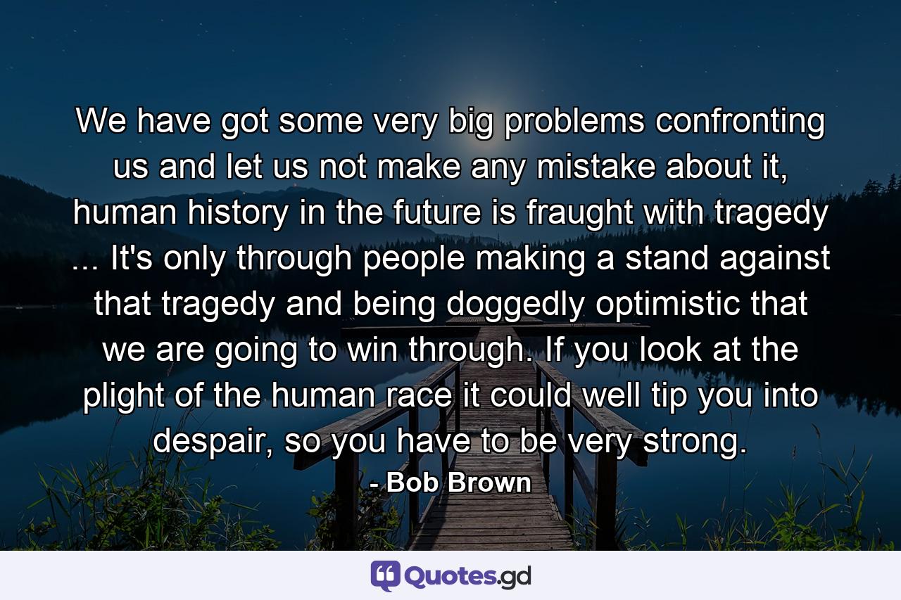 We have got some very big problems confronting us and let us not make any mistake about it, human history in the future is fraught with tragedy ... It's only through people making a stand against that tragedy and being doggedly optimistic that we are going to win through. If you look at the plight of the human race it could well tip you into despair, so you have to be very strong. - Quote by Bob Brown