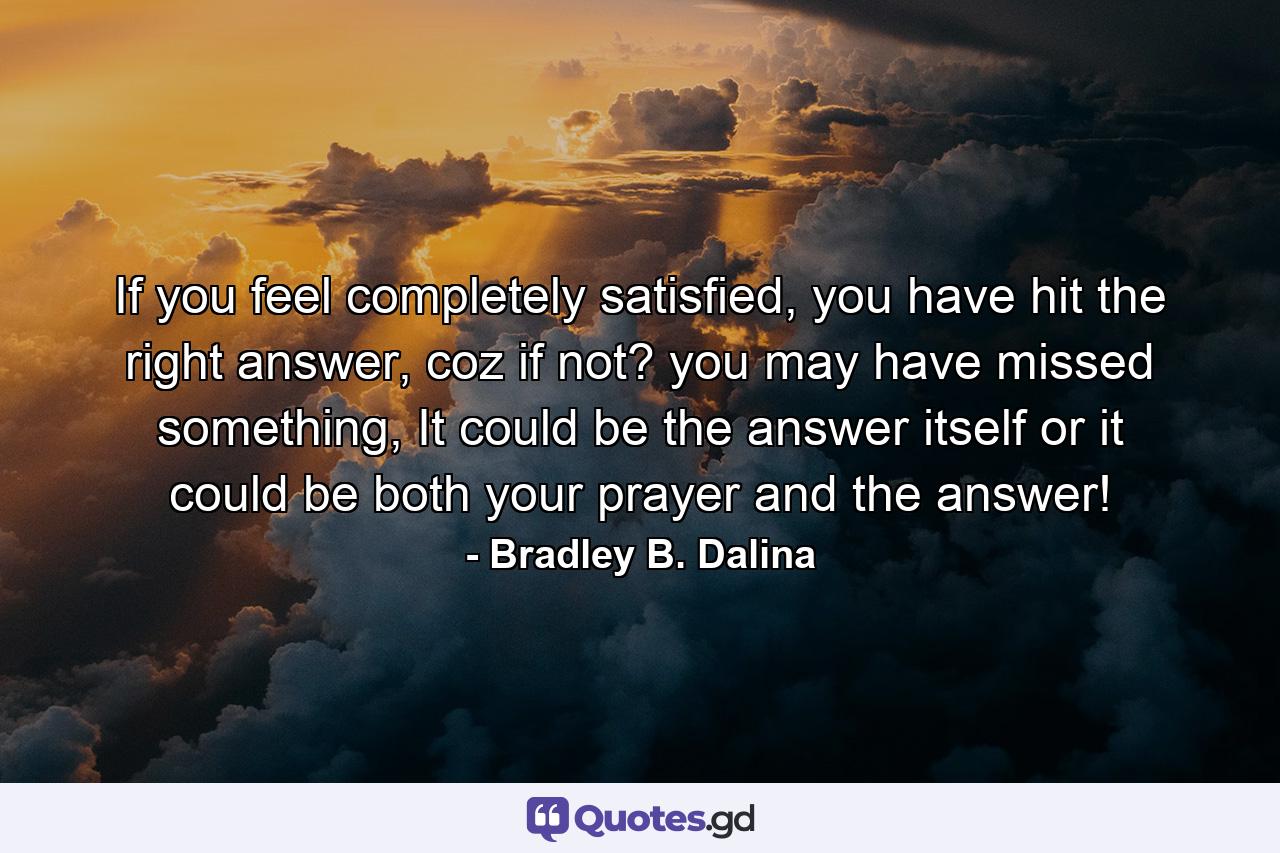 If you feel completely satisfied, you have hit the right answer, coz if not? you may have missed something, It could be the answer itself or it could be both your prayer and the answer! - Quote by Bradley B. Dalina