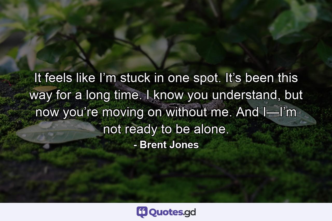 It feels like I’m stuck in one spot. It’s been this way for a long time. I know you understand, but now you’re moving on without me. And I—I’m not ready to be alone. - Quote by Brent Jones