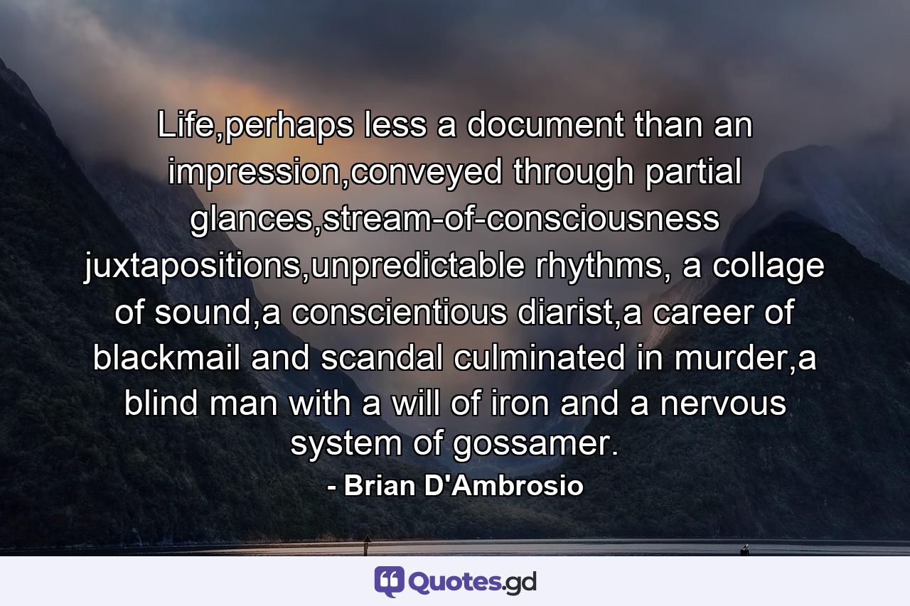 Life,perhaps less a document than an impression,conveyed through partial glances,stream-of-consciousness juxtapositions,unpredictable rhythms, a collage of sound,a conscientious diarist,a career of blackmail and scandal culminated in murder,a blind man with a will of iron and a nervous system of gossamer. - Quote by Brian D'Ambrosio