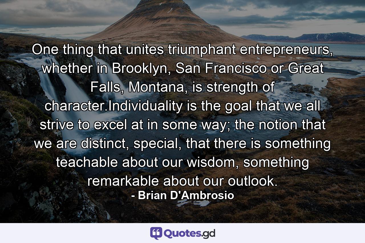 One thing that unites triumphant entrepreneurs, whether in Brooklyn, San Francisco or Great Falls, Montana, is strength of character.Individuality is the goal that we all strive to excel at in some way; the notion that we are distinct, special, that there is something teachable about our wisdom, something remarkable about our outlook. - Quote by Brian D'Ambrosio