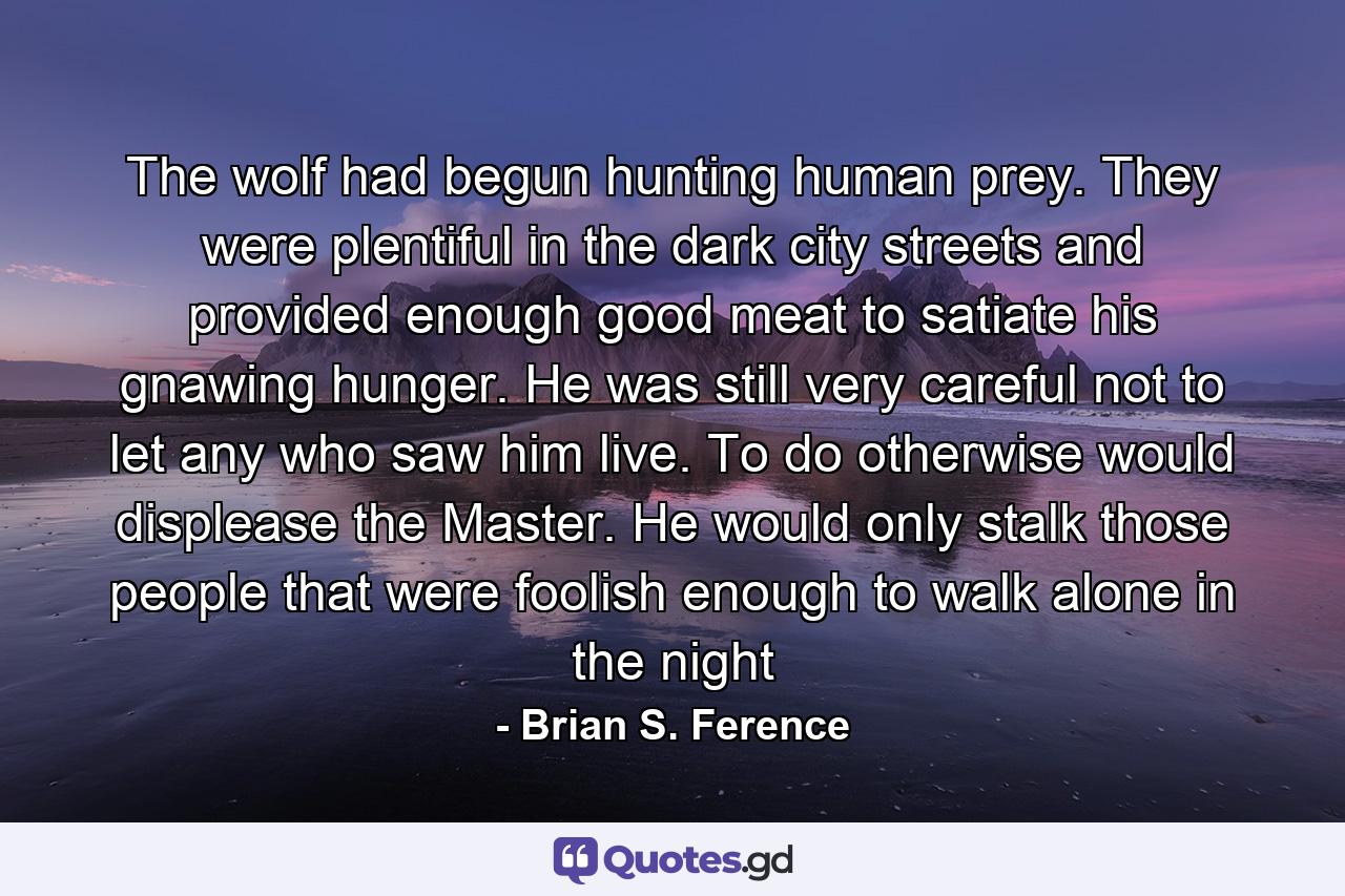 The wolf had begun hunting human prey. They were plentiful in the dark city streets and provided enough good meat to satiate his gnawing hunger. He was still very careful not to let any who saw him live. To do otherwise would displease the Master. He would only stalk those people that were foolish enough to walk alone in the night - Quote by Brian S. Ference