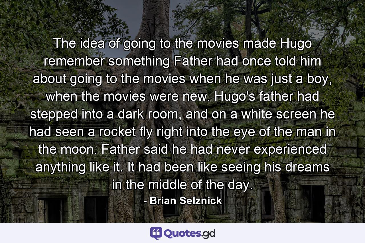 The idea of going to the movies made Hugo remember something Father had once told him about going to the movies when he was just a boy, when the movies were new. Hugo's father had stepped into a dark room, and on a white screen he had seen a rocket fly right into the eye of the man in the moon. Father said he had never experienced anything like it. It had been like seeing his dreams in the middle of the day. - Quote by Brian Selznick