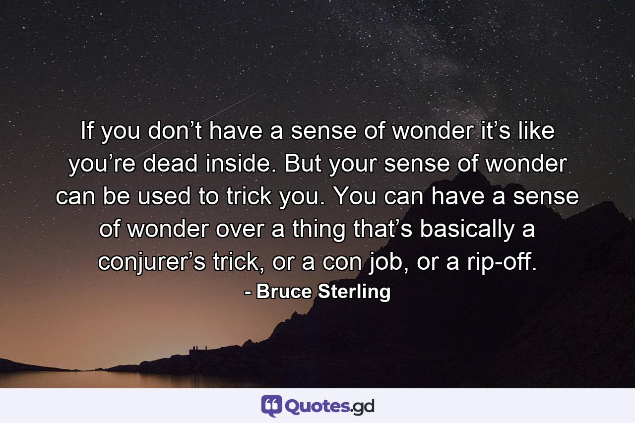 If you don’t have a sense of wonder it’s like you’re dead inside. But your sense of wonder can be used to trick you. You can have a sense of wonder over a thing that’s basically a conjurer’s trick, or a con job, or a rip-off. - Quote by Bruce Sterling