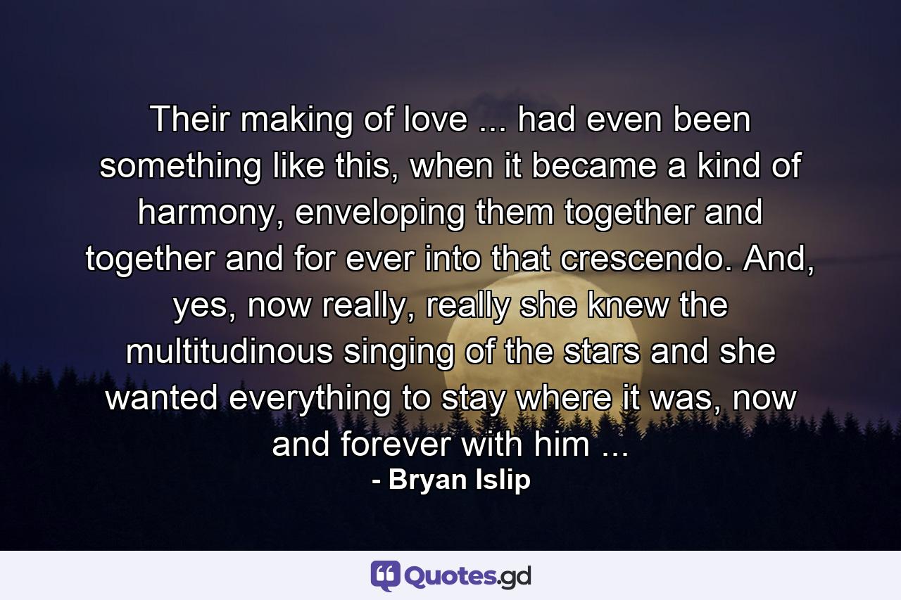 Their making of love ... had even been something like this, when it became a kind of harmony, enveloping them together and together and for ever into that crescendo. And, yes, now really, really she knew the multitudinous singing of the stars and she wanted everything to stay where it was, now and forever with him ... - Quote by Bryan Islip