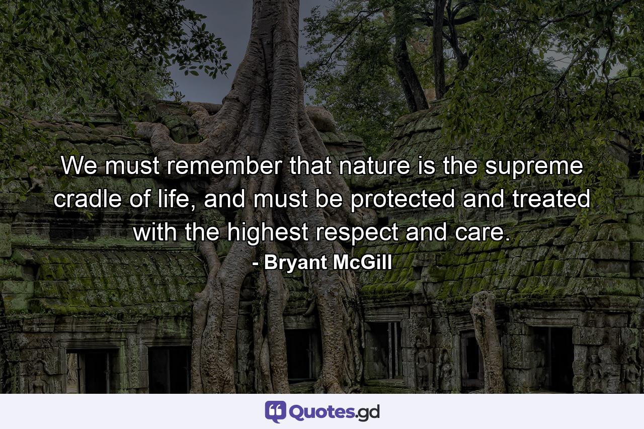 We must remember that nature is the supreme cradle of life, and must be protected and treated with the highest respect and care. - Quote by Bryant McGill