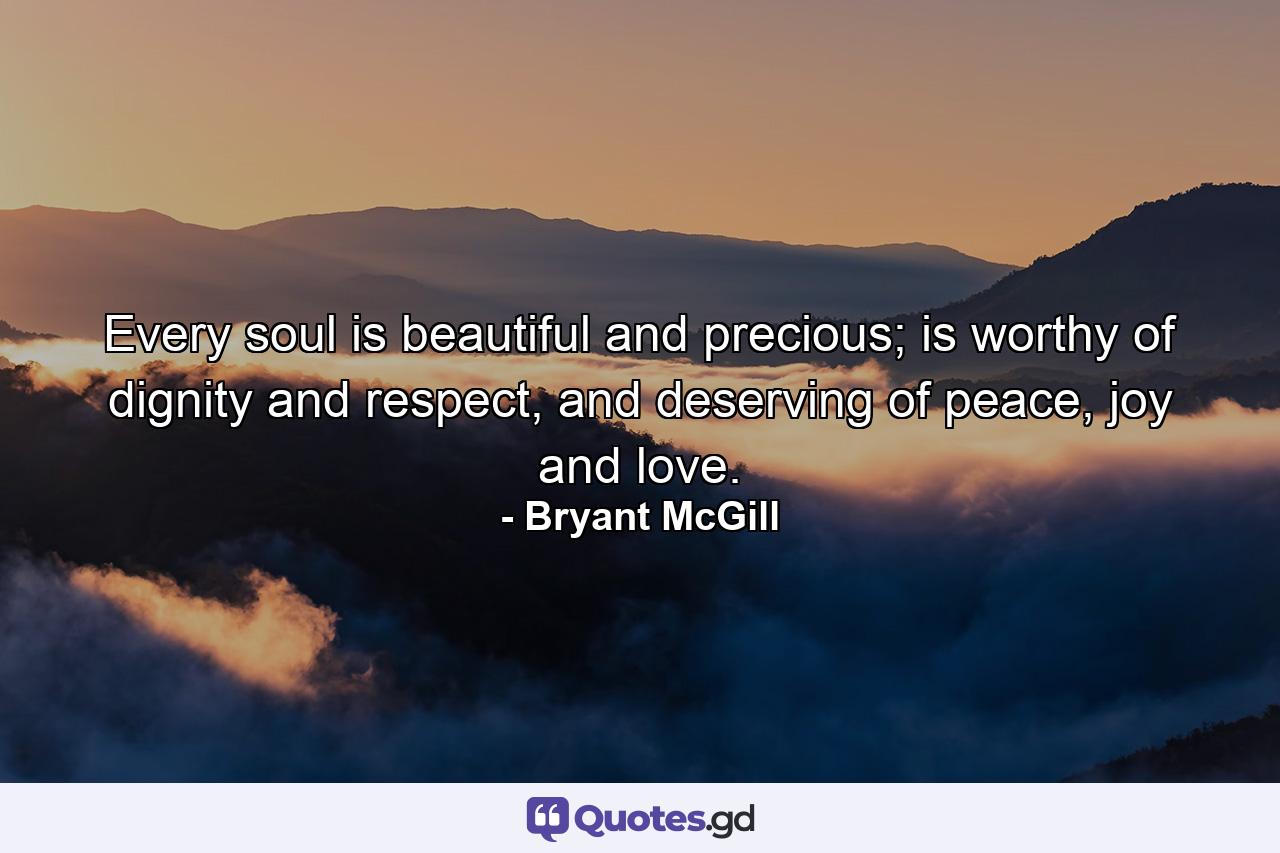 Every soul is beautiful and precious; is worthy of dignity and respect, and deserving of peace, joy and love. - Quote by Bryant McGill