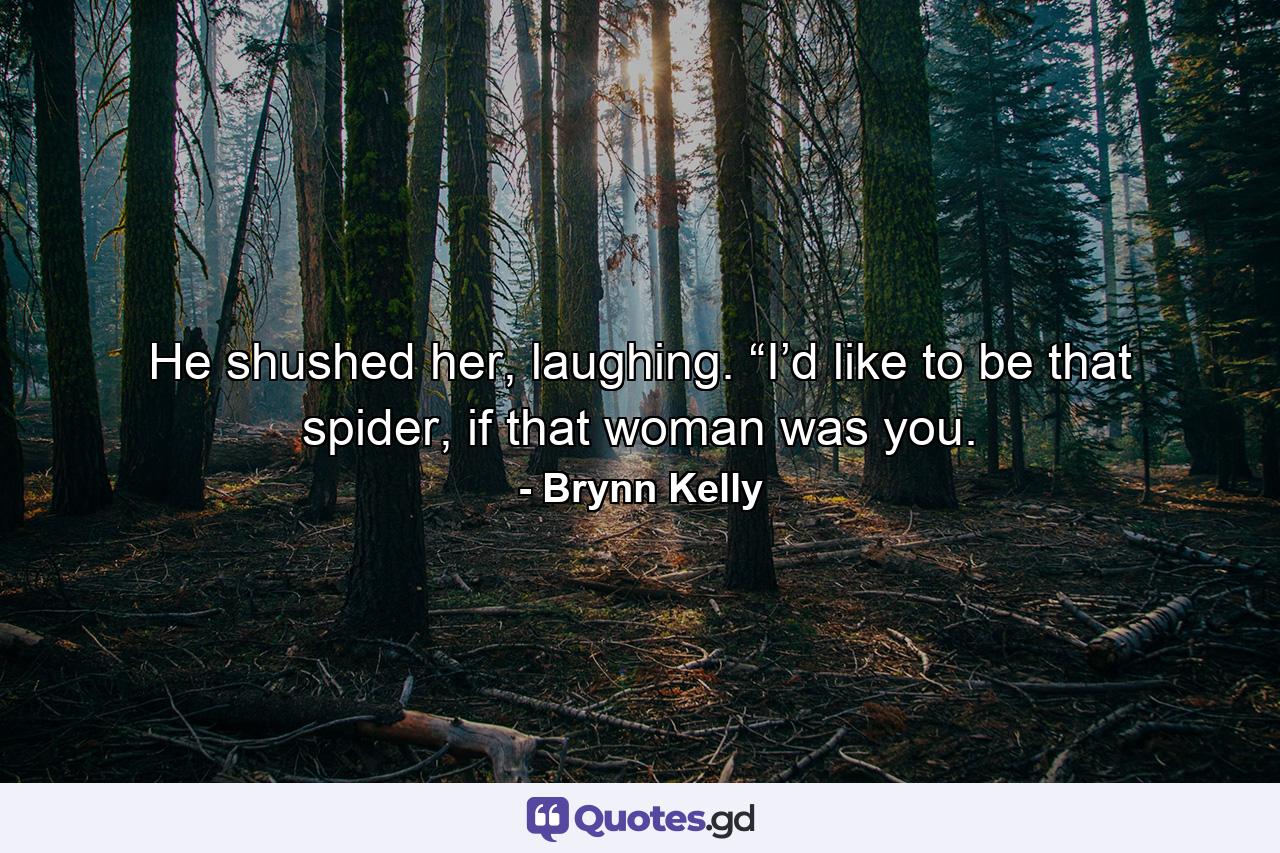 He shushed her, laughing. “I’d like to be that spider, if that woman was you. - Quote by Brynn Kelly