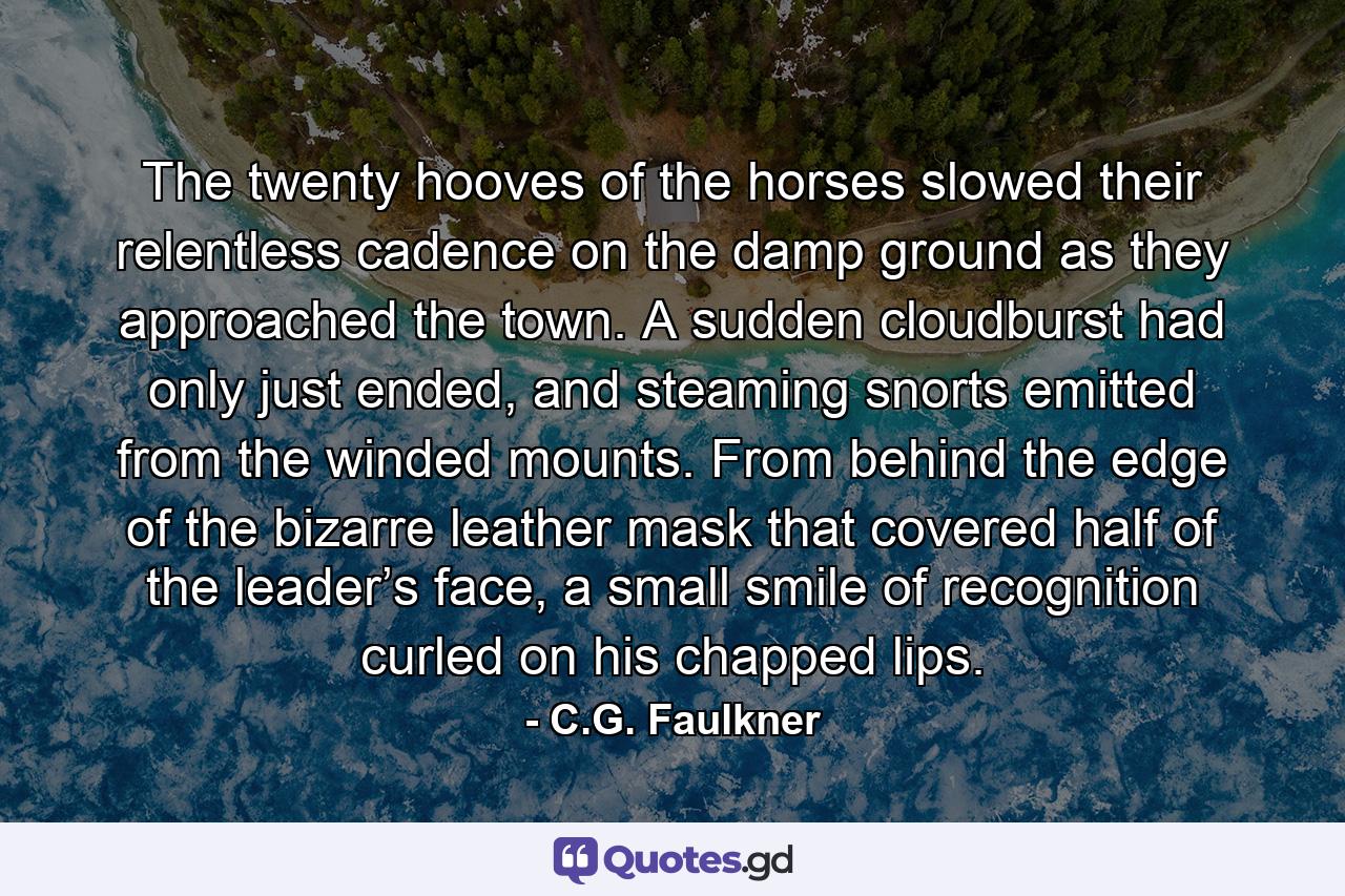 The twenty hooves of the horses slowed their relentless cadence on the damp ground as they approached the town. A sudden cloudburst had only just ended, and steaming snorts emitted from the winded mounts. From behind the edge of the bizarre leather mask that covered half of the leader’s face, a small smile of recognition curled on his chapped lips. - Quote by C.G. Faulkner