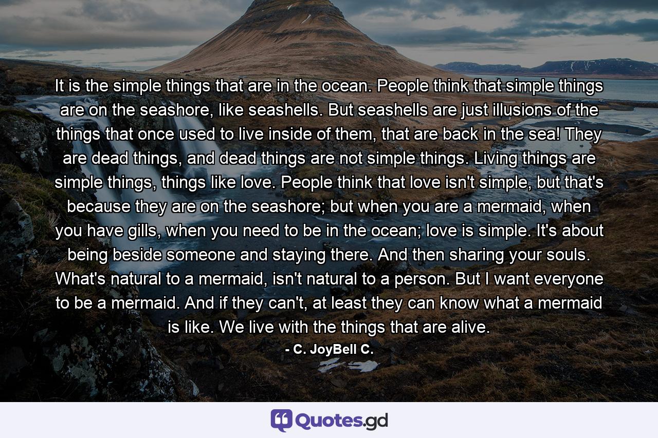 It is the simple things that are in the ocean. People think that simple things are on the seashore, like seashells. But seashells are just illusions of the things that once used to live inside of them, that are back in the sea! They are dead things, and dead things are not simple things. Living things are simple things, things like love. People think that love isn't simple, but that's because they are on the seashore; but when you are a mermaid, when you have gills, when you need to be in the ocean; love is simple. It's about being beside someone and staying there. And then sharing your souls. What's natural to a mermaid, isn't natural to a person. But I want everyone to be a mermaid. And if they can't, at least they can know what a mermaid is like. We live with the things that are alive. - Quote by C. JoyBell C.