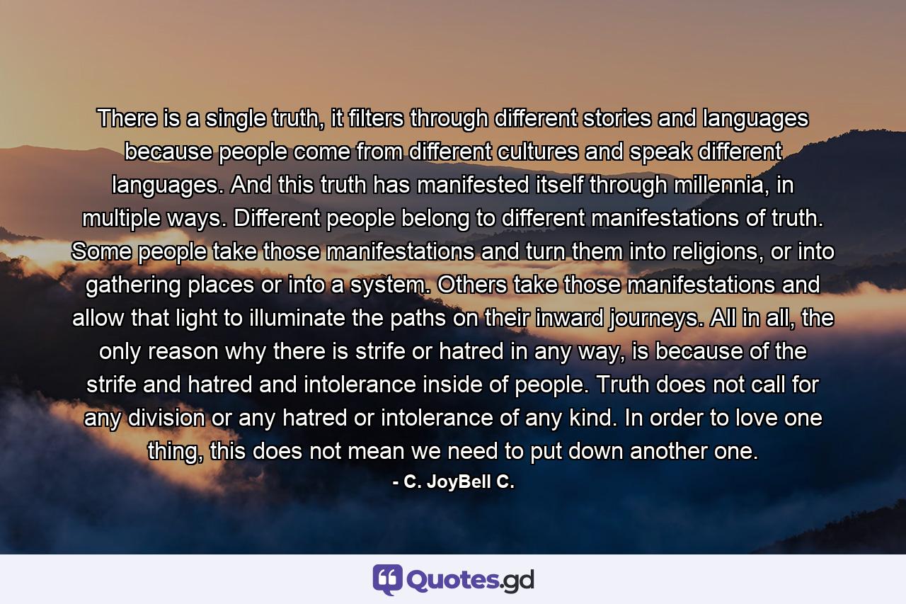 There is a single truth, it filters through different stories and languages because people come from different cultures and speak different languages. And this truth has manifested itself through millennia, in multiple ways. Different people belong to different manifestations of truth. Some people take those manifestations and turn them into religions, or into gathering places or into a system. Others take those manifestations and allow that light to illuminate the paths on their inward journeys. All in all, the only reason why there is strife or hatred in any way, is because of the strife and hatred and intolerance inside of people. Truth does not call for any division or any hatred or intolerance of any kind. In order to love one thing, this does not mean we need to put down another one. - Quote by C. JoyBell C.