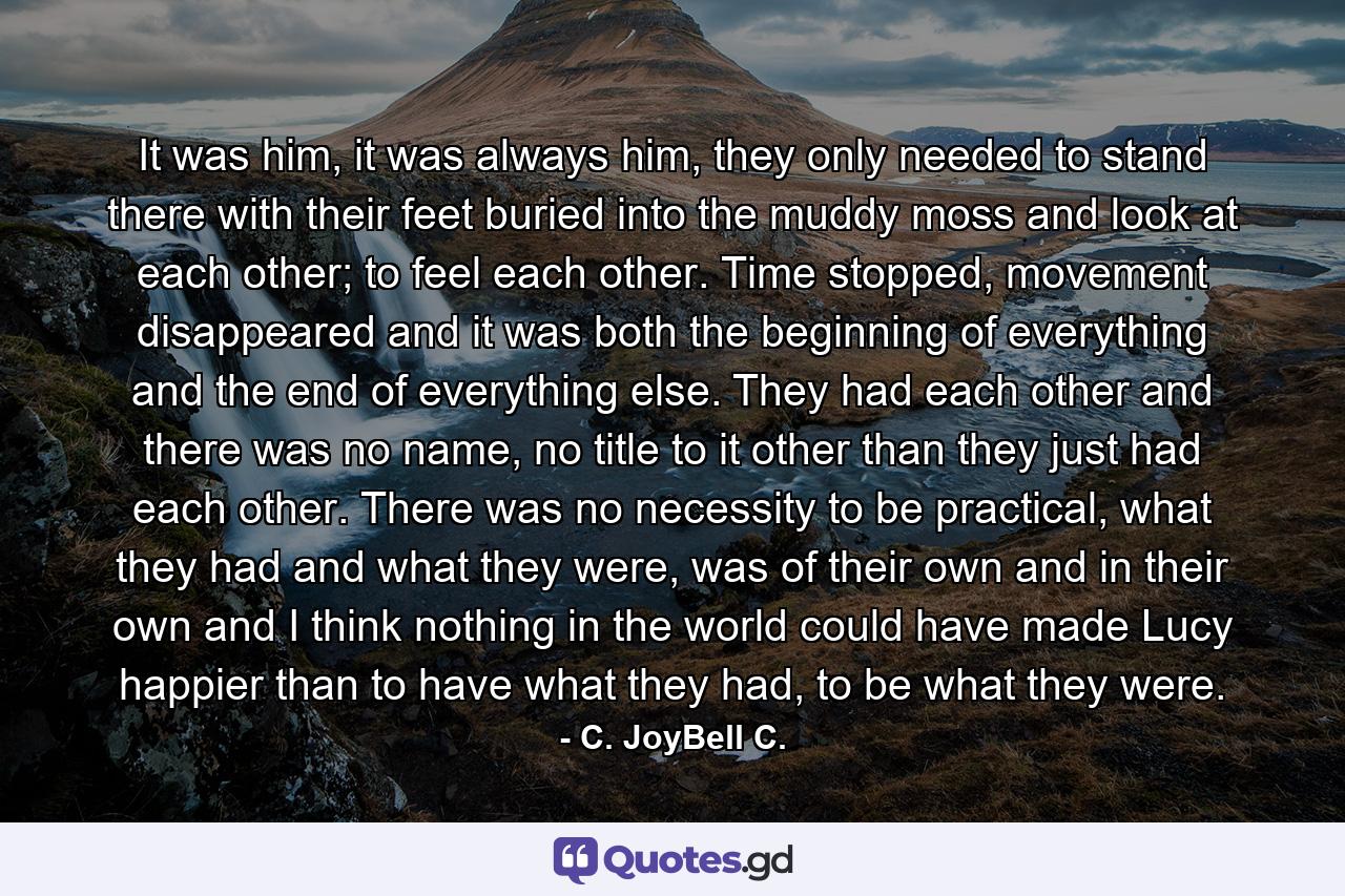 It was him, it was always him, they only needed to stand there with their feet buried into the muddy moss and look at each other; to feel each other. Time stopped, movement disappeared and it was both the beginning of everything and the end of everything else. They had each other and there was no name, no title to it other than they just had each other. There was no necessity to be practical, what they had and what they were, was of their own and in their own and I think nothing in the world could have made Lucy happier than to have what they had, to be what they were. - Quote by C. JoyBell C.