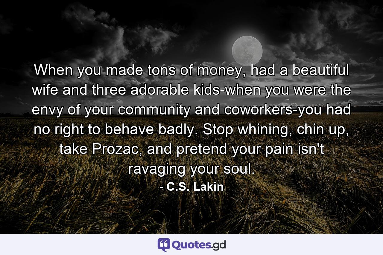 When you made tons of money, had a beautiful wife and three adorable kids-when you were the envy of your community and coworkers-you had no right to behave badly. Stop whining, chin up, take Prozac, and pretend your pain isn't ravaging your soul. - Quote by C.S. Lakin