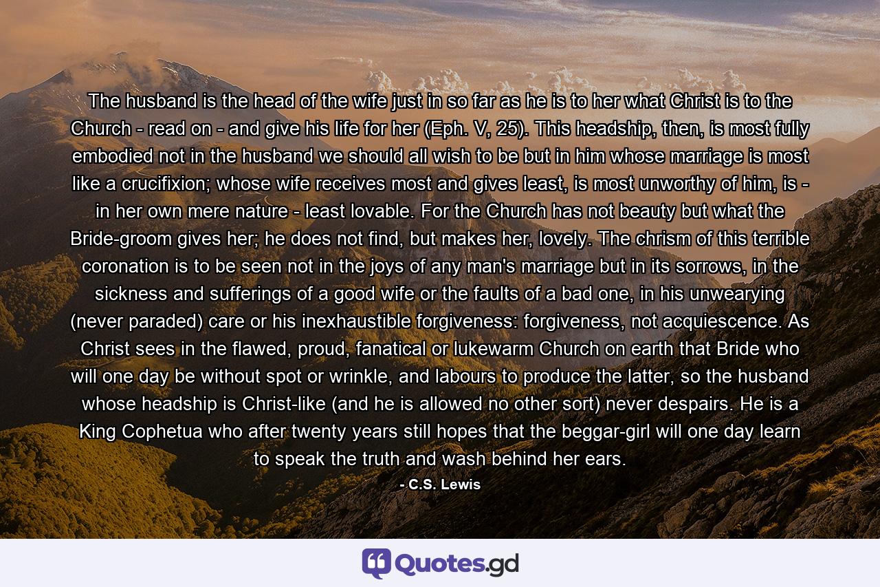 The husband is the head of the wife just in so far as he is to her what Christ is to the Church - read on - and give his life for her (Eph. V, 25). This headship, then, is most fully embodied not in the husband we should all wish to be but in him whose marriage is most like a crucifixion; whose wife receives most and gives least, is most unworthy of him, is - in her own mere nature - least lovable. For the Church has not beauty but what the Bride-groom gives her; he does not find, but makes her, lovely. The chrism of this terrible coronation is to be seen not in the joys of any man's marriage but in its sorrows, in the sickness and sufferings of a good wife or the faults of a bad one, in his unwearying (never paraded) care or his inexhaustible forgiveness: forgiveness, not acquiescence. As Christ sees in the flawed, proud, fanatical or lukewarm Church on earth that Bride who will one day be without spot or wrinkle, and labours to produce the latter, so the husband whose headship is Christ-like (and he is allowed no other sort) never despairs. He is a King Cophetua who after twenty years still hopes that the beggar-girl will one day learn to speak the truth and wash behind her ears. - Quote by C.S. Lewis