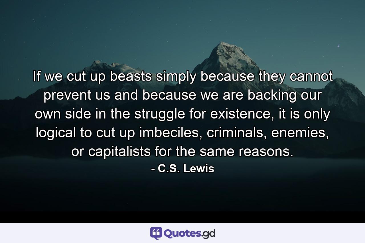 If we cut up beasts simply because they cannot prevent us and because we are backing our own side in the struggle for existence, it is only logical to cut up imbeciles, criminals, enemies, or capitalists for the same reasons. - Quote by C.S. Lewis