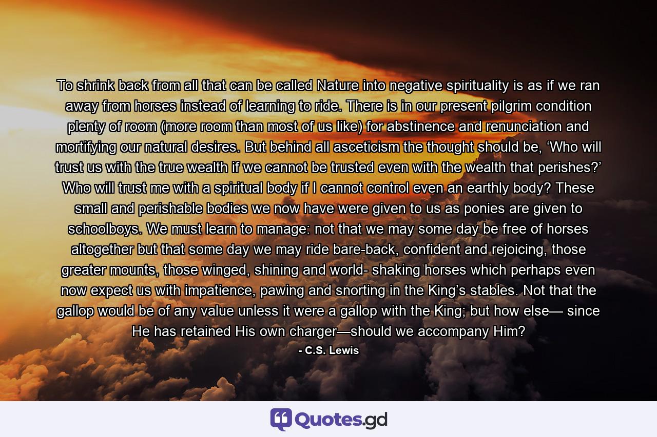 To shrink back from all that can be called Nature into negative spirituality is as if we ran away from horses instead of learning to ride. There is in our present pilgrim condition plenty of room (more room than most of us like) for abstinence and renunciation and mortifying our natural desires. But behind all asceticism the thought should be, ‘Who will trust us with the true wealth if we cannot be trusted even with the wealth that perishes?’ Who will trust me with a spiritual body if I cannot control even an earthly body? These small and perishable bodies we now have were given to us as ponies are given to schoolboys. We must learn to manage: not that we may some day be free of horses altogether but that some day we may ride bare-back, confident and rejoicing, those greater mounts, those winged, shining and world- shaking horses which perhaps even now expect us with impatience, pawing and snorting in the King’s stables. Not that the gallop would be of any value unless it were a gallop with the King; but how else— since He has retained His own charger—should we accompany Him? - Quote by C.S. Lewis