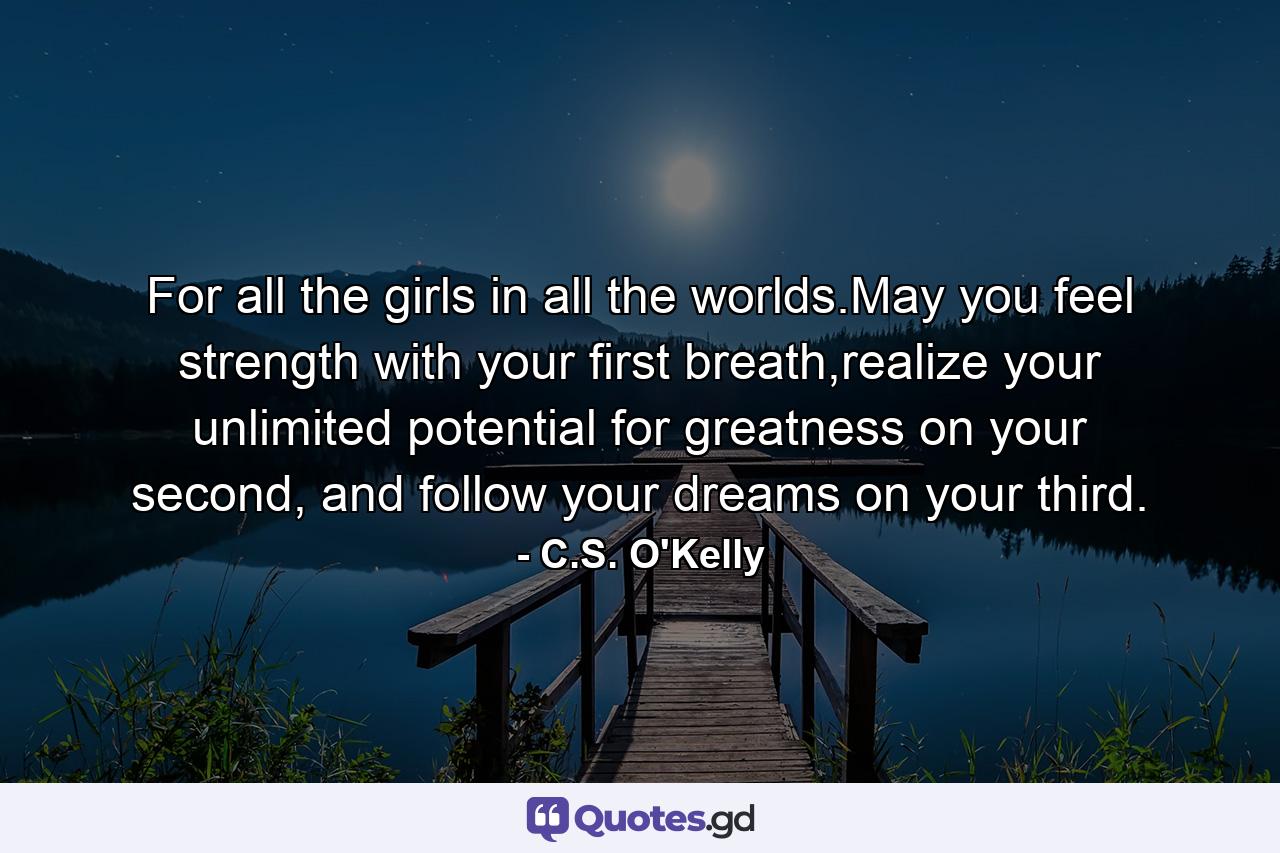 For all the girls in all the worlds.May you feel strength with your first breath,realize your unlimited potential for greatness on your second, and follow your dreams on your third. - Quote by C.S. O'Kelly