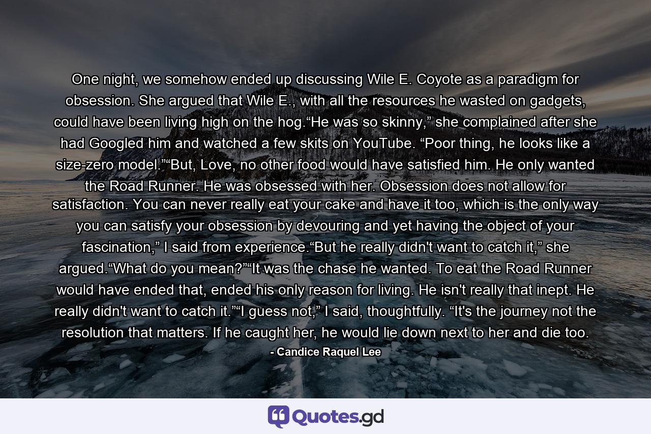 One night, we somehow ended up discussing Wile E. Coyote as a paradigm for obsession. She argued that Wile E., with all the resources he wasted on gadgets, could have been living high on the hog.“He was so skinny,” she complained after she had Googled him and watched a few skits on YouTube. “Poor thing, he looks like a size-zero model.”“But, Love, no other food would have satisfied him. He only wanted the Road Runner. He was obsessed with her. Obsession does not allow for satisfaction. You can never really eat your cake and have it too, which is the only way you can satisfy your obsession by devouring and yet having the object of your fascination,” I said from experience.“But he really didn't want to catch it,” she argued.“What do you mean?”“It was the chase he wanted. To eat the Road Runner would have ended that, ended his only reason for living. He isn't really that inept. He really didn't want to catch it.”“I guess not,” I said, thoughtfully. “It's the journey not the resolution that matters. If he caught her, he would lie down next to her and die too. - Quote by Candice Raquel Lee