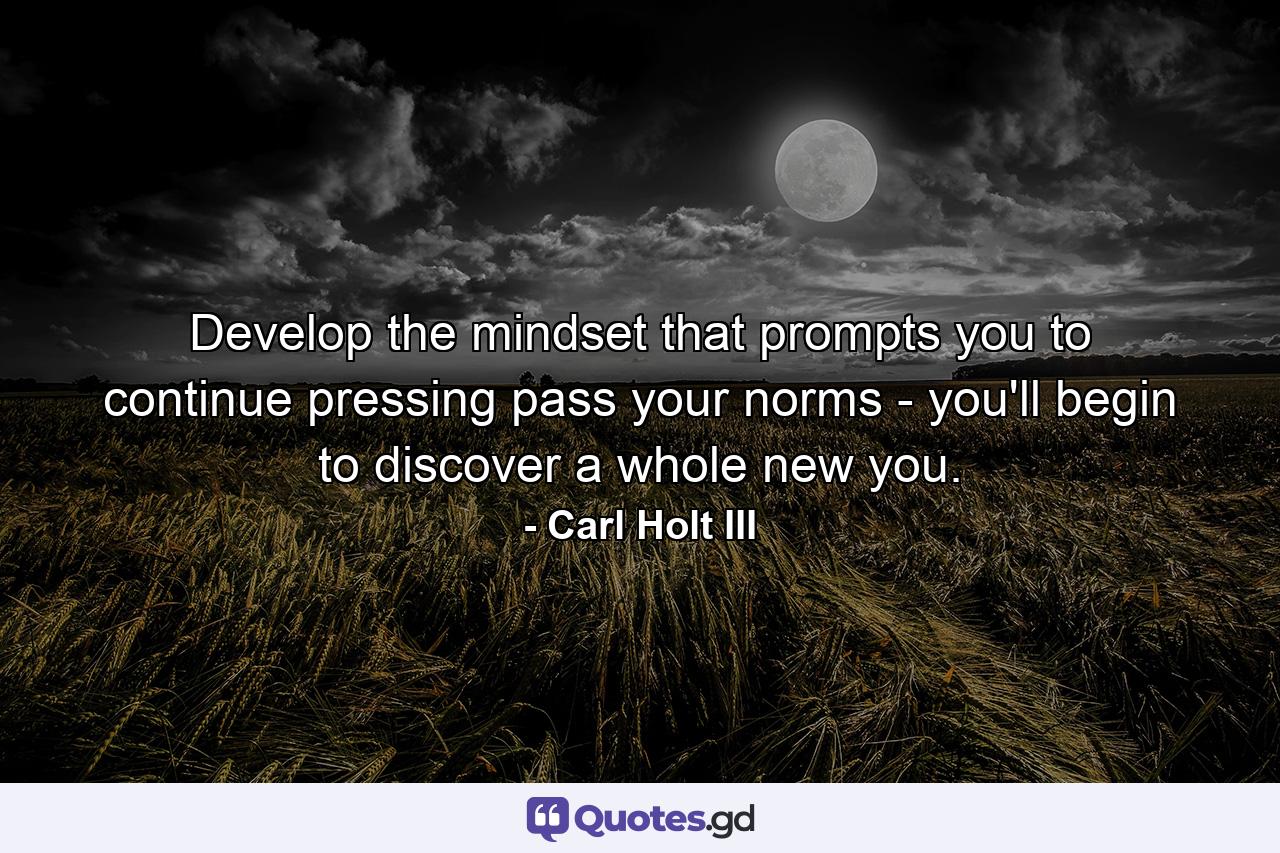 Develop the mindset that prompts you to continue pressing pass your norms - you'll begin to discover a whole new you. - Quote by Carl Holt III