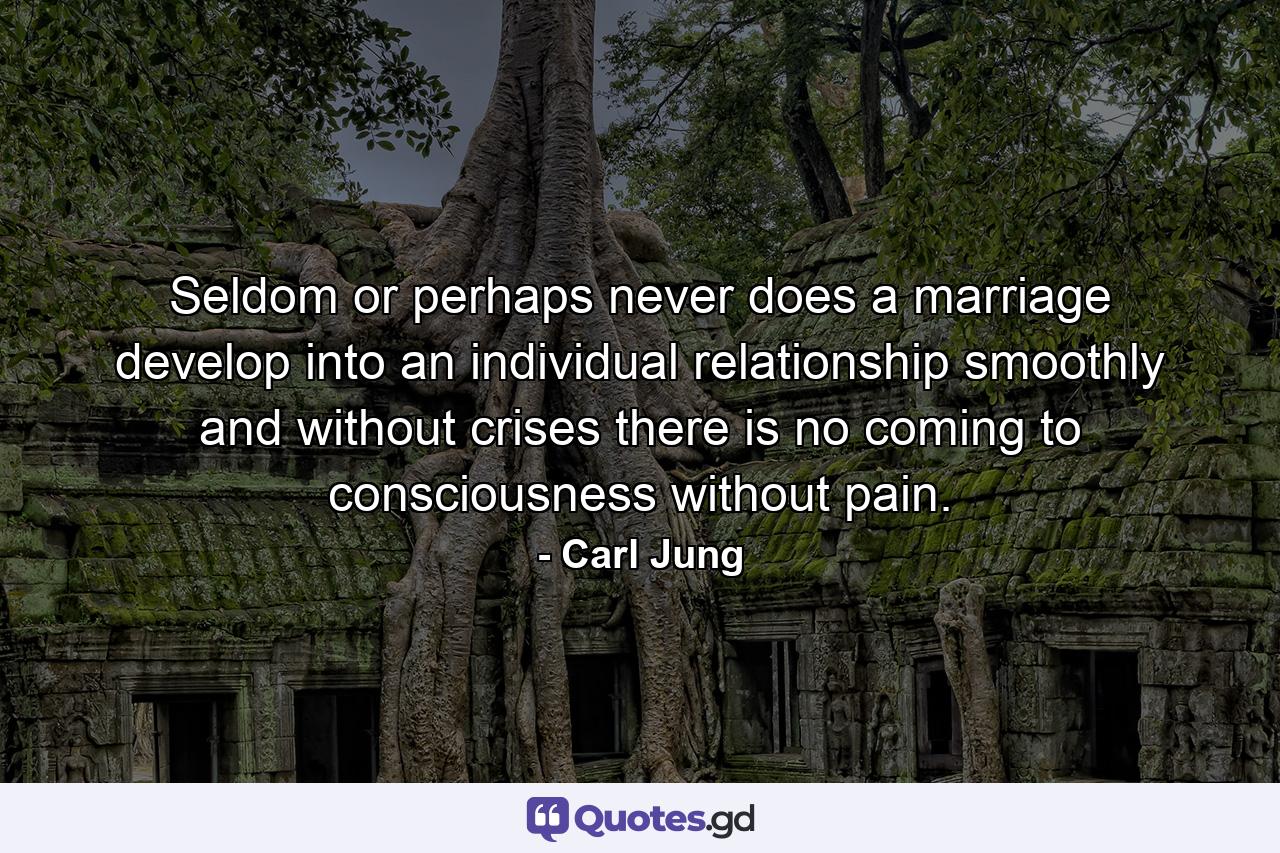 Seldom  or perhaps never  does a marriage develop into an individual relationship smoothly and without crises  there is no coming to consciousness without pain. - Quote by Carl Jung