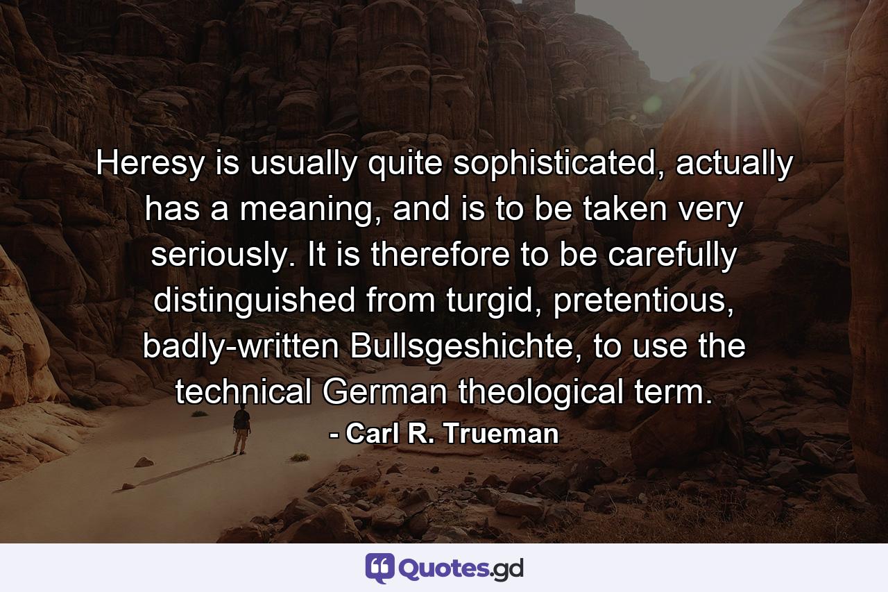 Heresy is usually quite sophisticated, actually has a meaning, and is to be taken very seriously. It is therefore to be carefully distinguished from turgid, pretentious, badly-written Bullsgeshichte, to use the technical German theological term. - Quote by Carl R. Trueman