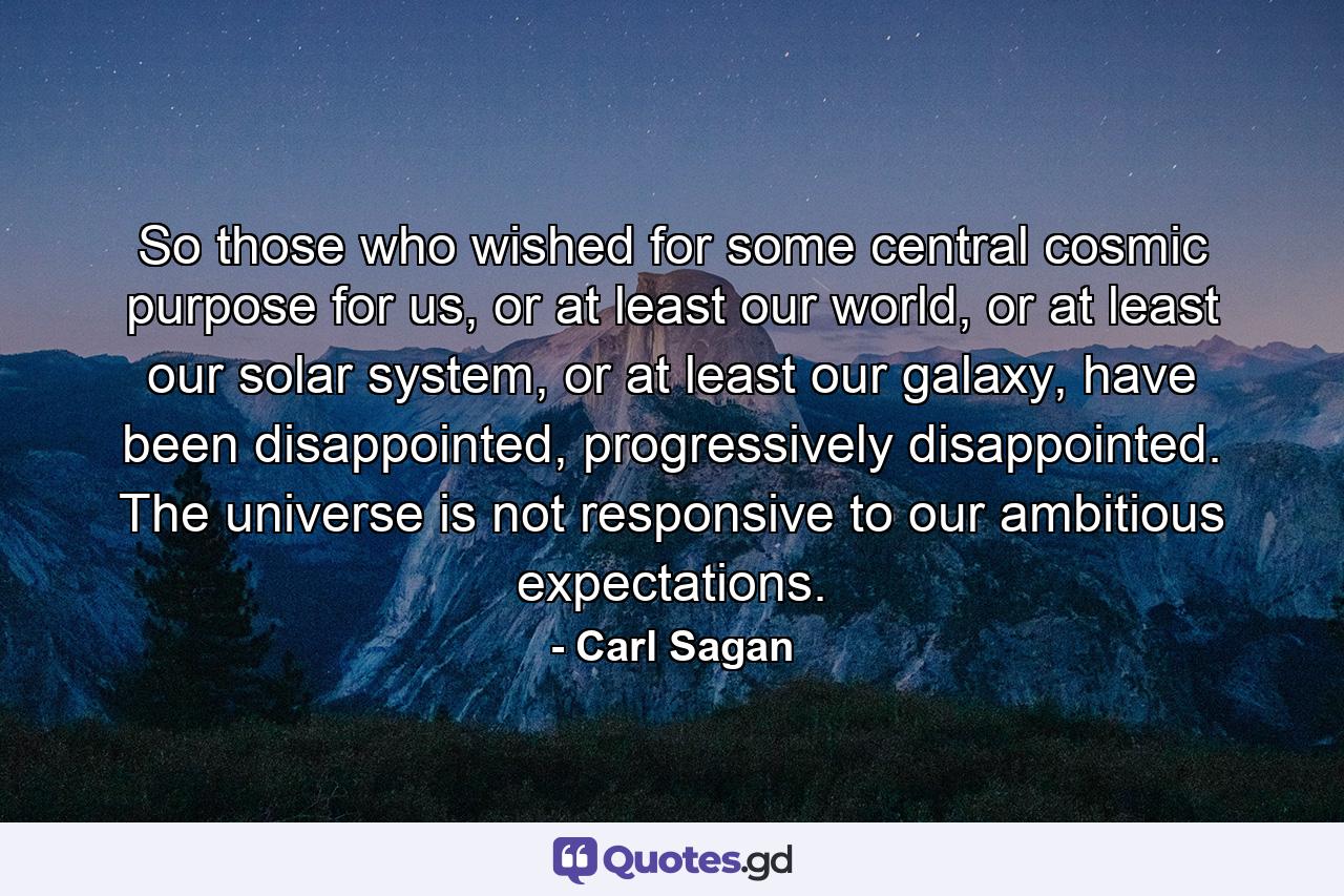 So those who wished for some central cosmic purpose for us, or at least our world, or at least our solar system, or at least our galaxy, have been disappointed, progressively disappointed. The universe is not responsive to our ambitious expectations. - Quote by Carl Sagan