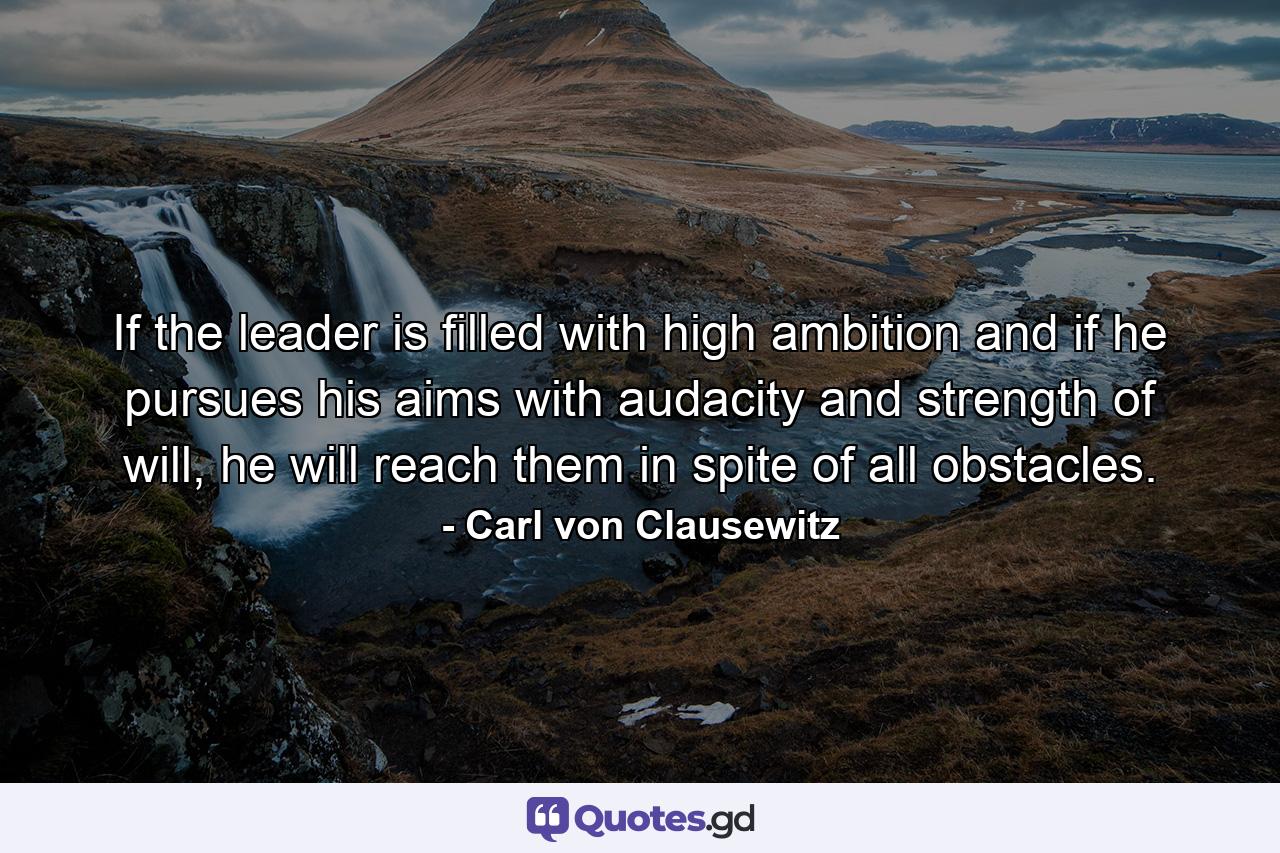 If the leader is filled with high ambition and if he pursues his aims with audacity and strength of will, he will reach them in spite of all obstacles. - Quote by Carl von Clausewitz