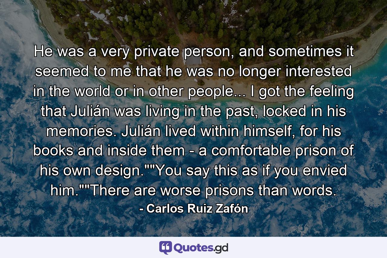 He was a very private person, and sometimes it seemed to me that he was no longer interested in the world or in other people... I got the feeling that Julián was living in the past, locked in his memories. Julián lived within himself, for his books and inside them - a comfortable prison of his own design.