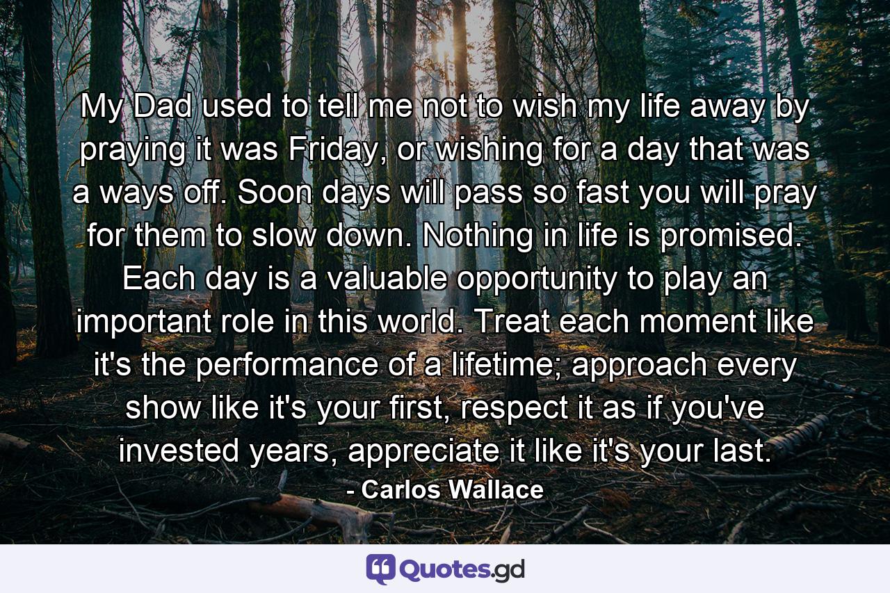 My Dad used to tell me not to wish my life away by praying it was Friday, or wishing for a day that was a ways off. Soon days will pass so fast you will pray for them to slow down. Nothing in life is promised. Each day is a valuable opportunity to play an important role in this world. Treat each moment like it's the performance of a lifetime; approach every show like it's your first, respect it as if you've invested years, appreciate it like it's your last. - Quote by Carlos Wallace