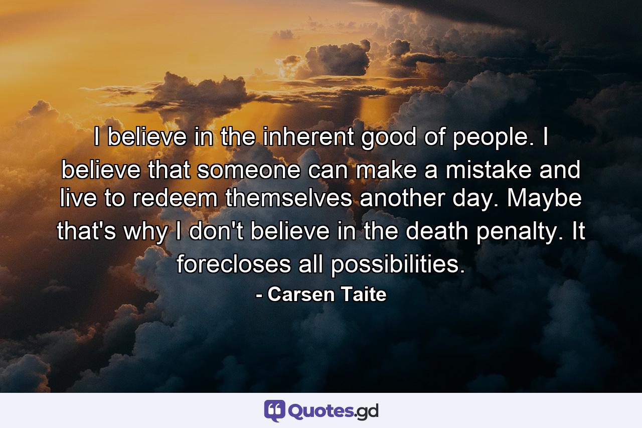 I believe in the inherent good of people. I believe that someone can make a mistake and live to redeem themselves another day. Maybe that's why I don't believe in the death penalty. It forecloses all possibilities. - Quote by Carsen Taite