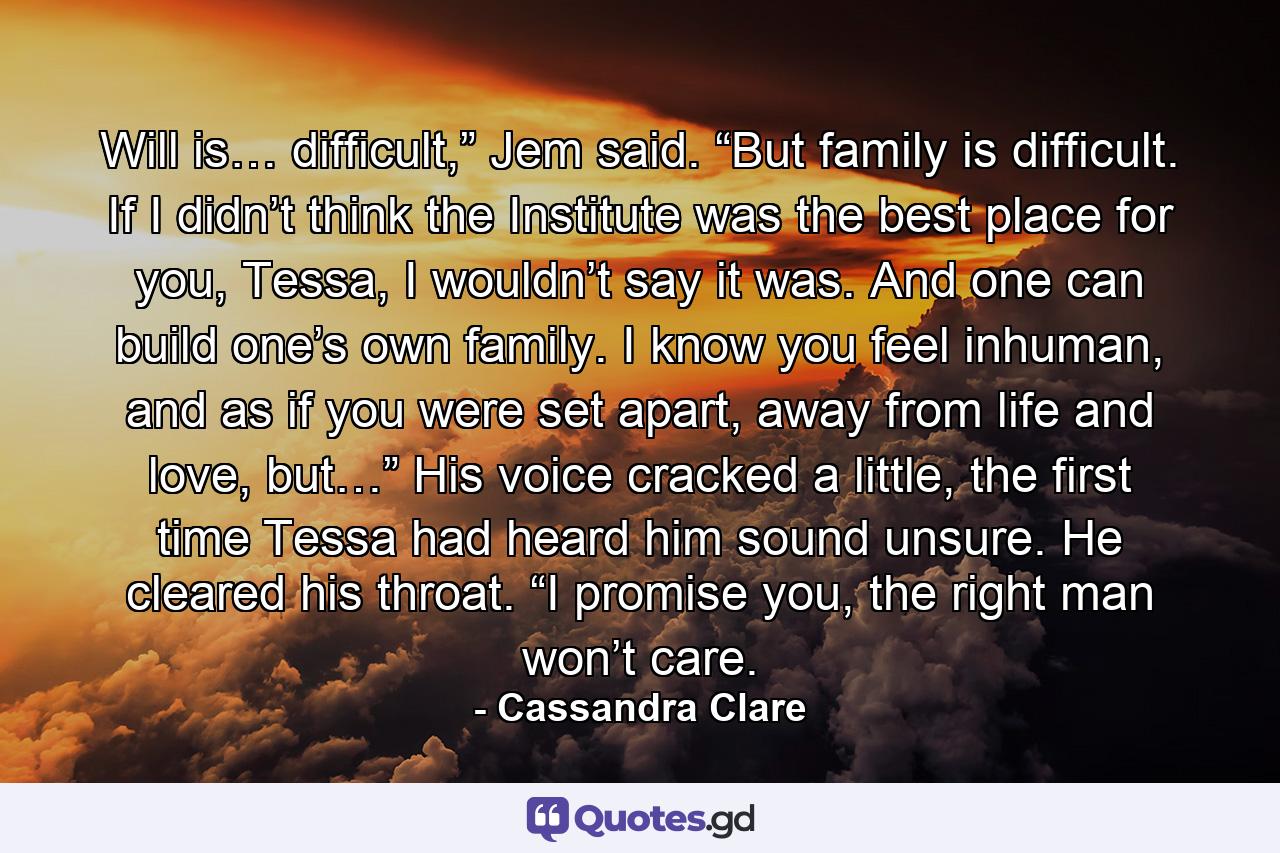 Will is… difficult,” Jem said. “But family is difficult. If I didn’t think the Institute was the best place for you, Tessa, I wouldn’t say it was. And one can build one’s own family. I know you feel inhuman, and as if you were set apart, away from life and love, but…” His voice cracked a little, the first time Tessa had heard him sound unsure. He cleared his throat. “I promise you, the right man won’t care. - Quote by Cassandra Clare