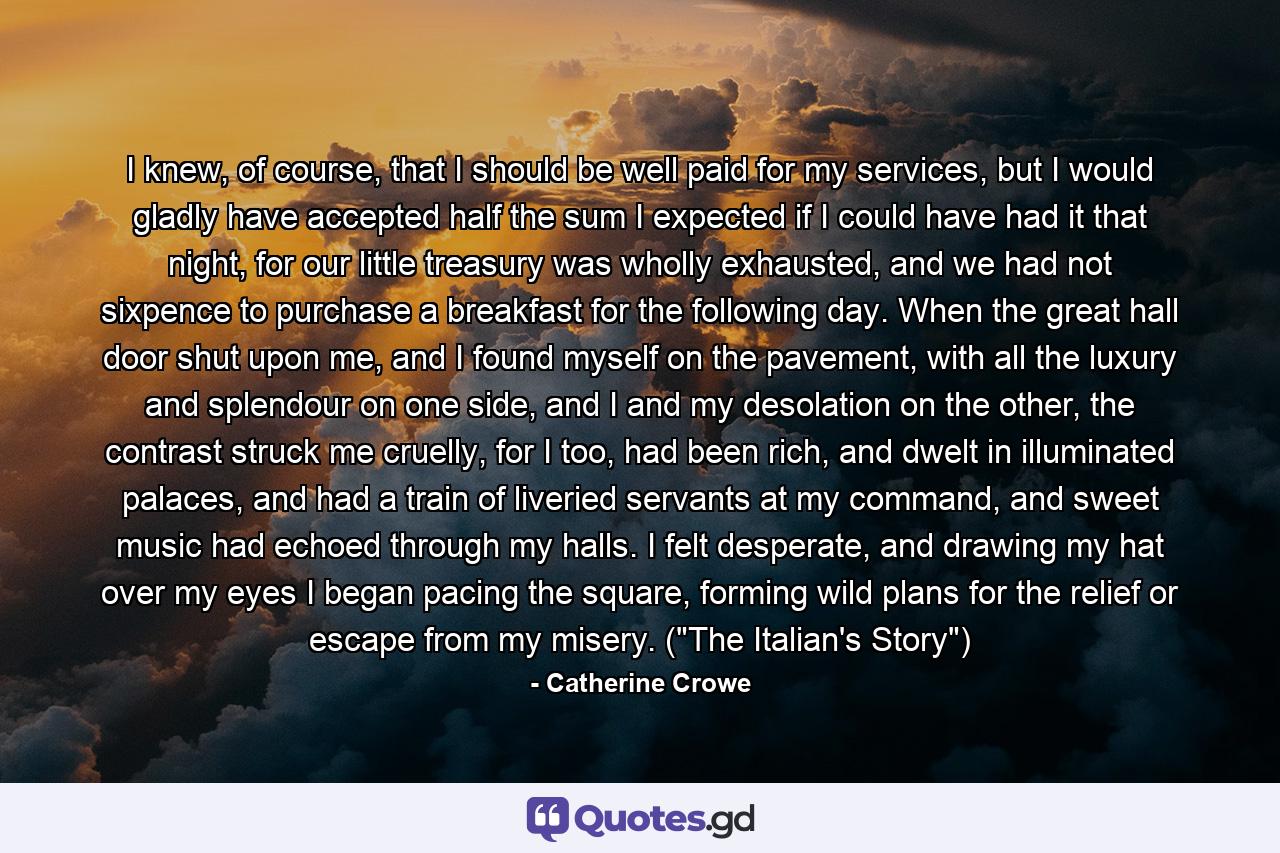 I knew, of course, that I should be well paid for my services, but I would gladly have accepted half the sum I expected if I could have had it that night, for our little treasury was wholly exhausted, and we had not sixpence to purchase a breakfast for the following day. When the great hall door shut upon me, and I found myself on the pavement, with all the luxury and splendour on one side, and I and my desolation on the other, the contrast struck me cruelly, for I too, had been rich, and dwelt in illuminated palaces, and had a train of liveried servants at my command, and sweet music had echoed through my halls. I felt desperate, and drawing my hat over my eyes I began pacing the square, forming wild plans for the relief or escape from my misery. (